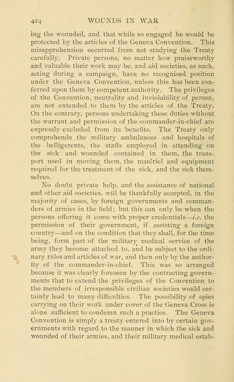 ing the wounded, and that while so engaged he would be protected by the articles of the Geneva Convention. This misapprehension occurred from not studying the Treaty carefully. Private persons, no matter how praiseworthy and valuable their work may be, and aid societies, as such, acting during a campaign, have no recognised position under the Geneva Convention, unless this has been con- ferred upon them by competent authority. The privileges of the Convention, neutrality and inviolability of person, are not extended to them by the articles of the Treaty. On the contrary, persons undertaking these duties without the warrant and permission of the commander-in-chief are expressly excluded from its benefits. The Treaty only comprehends the military ambulances and hospitals of the belligerents, the staffs employed in attending on the sick and wounded contained in them, the trans- port used in moving them, the materiel and equipment required for the treatment of the sick, and the sick them- selves. No doubt private help, and the assistance of national and other aid societies, will be thankfully accepted, in the majority of cases, by foreign governments and comman- ders of armies in the field; but this can only be when the persons offering it come with proper credentials—i.e. the permission of their government, if assisting a foreign country—and on the condition that they shall, for the time being, form part of the military medical service of the army they become attached to, and be subject to the ordi- nary rules and articles of war, and then only by the author- ity of the commander-in-chief. This was so arranged because it was clearly foreseen by the contracting govern- ments that to extend the privileges of the Convention to the members of irresponsible civilian societies would cer- tainly lead to many difficulties. The possibility of spies carrying on their work under cover of the Geneva Cross is alone sufficient to condemn such a practice. The Geneva Convention is simply a treaty entered into by certain gov- ernments with regard to the manner in which the sick and wounded of their armies, and their military medical estab-