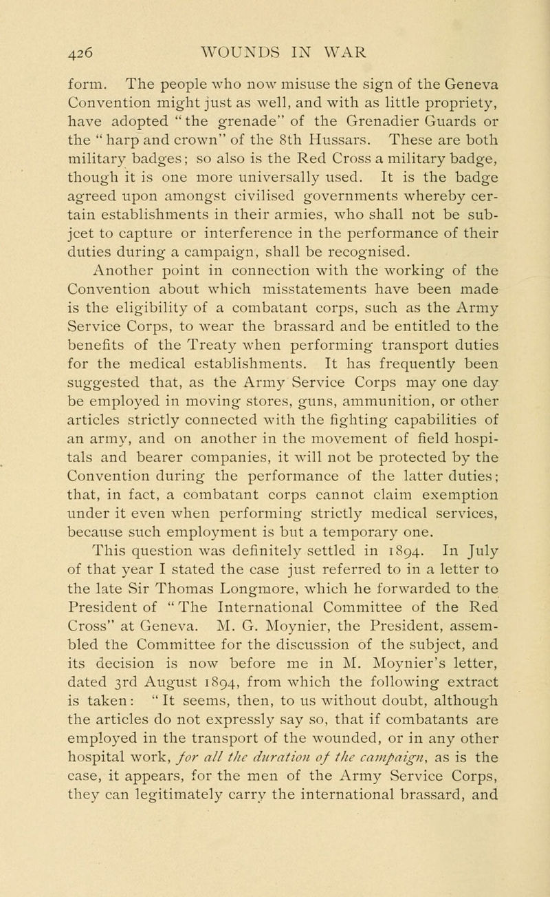 form. The people who now misuse the sign of the Geneva Convention might just as well, and with as little propriety, have adopted  the grenade of the Grenadier Guards or the  harp and crown of the 8th Hussars. These are both military badges; so also is the Red Cross a military badge, though it is one more universally used. It is the badge agreed upon amongst civilised governments whereby cer- tain establishments in their armies, who shall not be sub- jcet to capture or interference in the performance of their duties during a campaign, shall be recognised. Another point in connection with the working of the Convention about which misstatements have been made is the eligibility of a combatant corps, such as the Army Service Corps, to wear the brassard and be entitled to the benefits of the Treaty when performing transport duties for the medical establishments. It has frequently been suggested that, as the Army Service Corps may one day be employed in moving stores, guns, ammunition, or other articles strictly connected with the fighting capabilities of an army, and on another in the movement of field hospi- tals and bearer companies, it will not be protected by the Convention during the performance of the latter duties; that, in fact, a combatant corps cannot claim exemption under it even when performing strictly medical services, because such employment is but a temporary one. This question was definitely settled in 1894. In July of that year I stated the case just referred to in a letter to the late Sir Thomas Longmore, which he forwarded to the President of  The International Committee of the Red Cross at Geneva. M. G. Moynier, the President, assem- bled the Committee for the discussion of the subject, and its decision is now before me in M. Moynier's letter, dated 3rd August 1894, from which the following extract is taken: It seems, then, to us without doubt, although the articles do not expressly say .so, that if combatants are employed in the transport of the wounded, or in any other hospital work, for all the duration of the campaign, as is the case, it appears, for the men of the Army Service Corps, they can legitimately carry the international brassard, and
