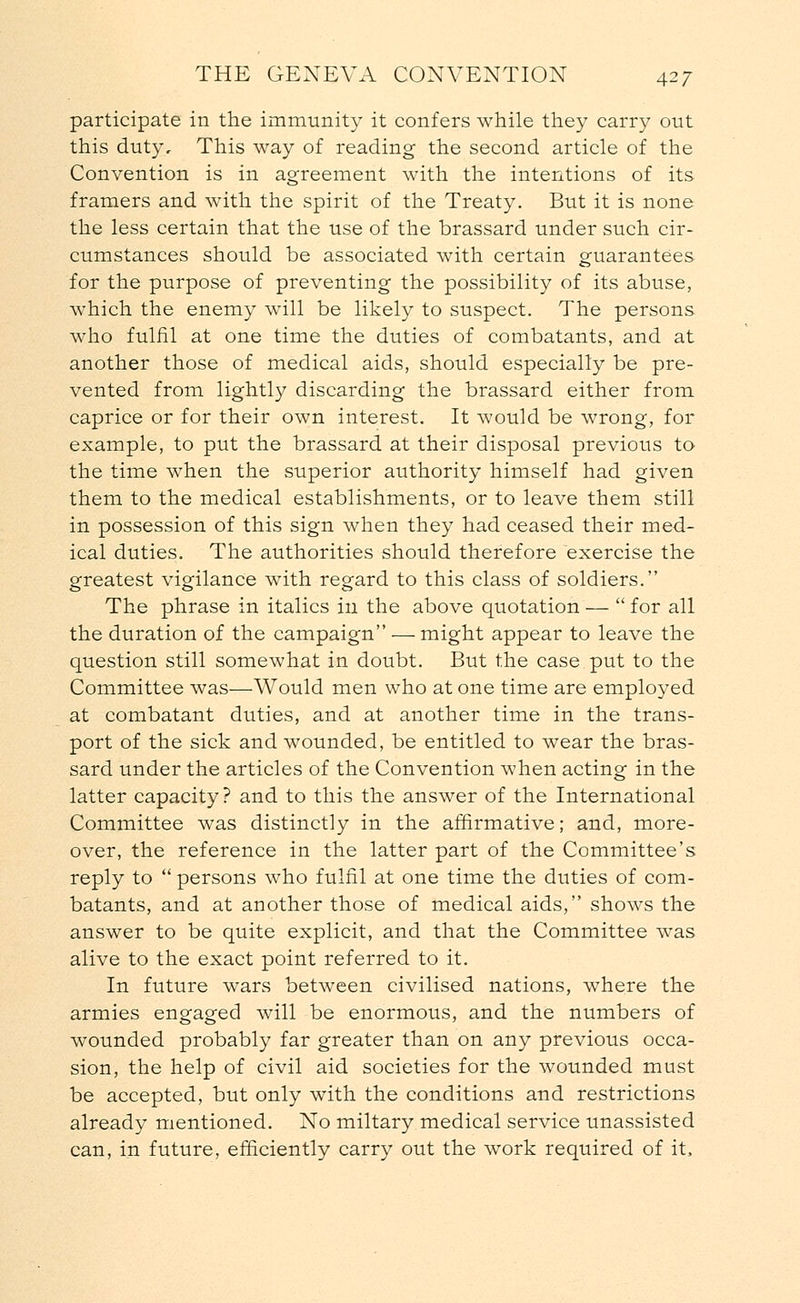 participate in the immunity it confers while they carry out this duty. This way of reading the second article of the Convention is in agreement with the intentions of its framers and with the spirit of the Treaty. But it is none the less certain that the use of the brassard under such cir- cumstances should be associated with certain guarantees for the purpose of preventing the possibility of its abuse, which the enemy will be likely to suspect. The persons who fulfil at one time the duties of combatants, and at another those of medical aids, should especially be pre- vented from lightly discarding the brassard either from caprice or for their own interest. It would be wrong, for example, to put the brassard at their disposal previous to the time when the superior authority himself had given them to the medical establishments, or to leave them still in possession of this sign when they had ceased their med- ical duties. The authorities should therefore exercise the greatest vigilance with regard to this class of soldiers. The phrase in italics in the above quotation —  for all the duration of the campaign — might appear to leave the question still somewhat in doubt. But the case put to the Committee was—Would men who at one time are employed at combatant duties, and at another time in the trans- port of the sick and wounded, be entitled to wear the bras- sard under the articles of the Convention when acting in the latter capacity? and to this the answer of the International Committee was distinctly in the affirmative; and, more- over, the reference in the latter part of the Committee's reply to  persons who fulfil at one time the duties of com- batants, and at another those of medical aids, shows the answer to be quite explicit, and that the Committee was alive to the exact point referred to it. In future wars between civilised nations, where the armies engaged will be enormous, and the numbers of wounded probably far greater than on any previous occa- sion, the help of civil aid societies for the wounded must be accepted, but only with the conditions and restrictions already mentioned. No miltary medical service unassisted can, in future, efficiently carry out the work required of it,
