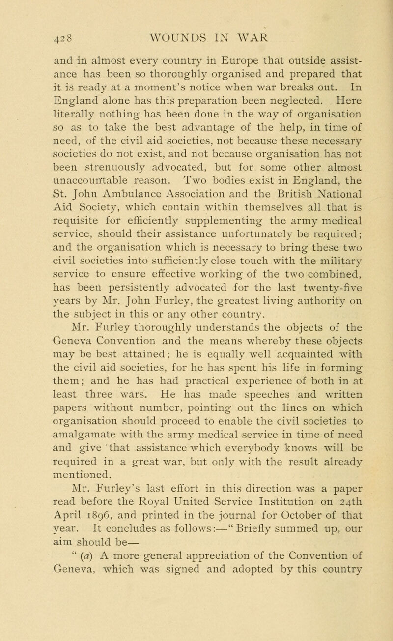 and in almost every country in Europe that outside assist- ance has been so thoroughly organised and prepared that it is ready at a moment's notice when war breaks out. In England alone has this preparation been neglected. Here literally nothing has been done in the way of organisation so as to take the best advantage of the help, in time of need, of the civil aid societies, not because these necessary societies do not exist, and not because organisation has not been strenuously advocated, but for some other almost unaccountable reason. Two bodies exist in England, the St. John Ambulance Association and the British National Aid Society, which contain within themselves all that is requisite for efficiently supplementing the army medical service, should their assistance unfortunately be required; and the organisation which is necessary to bring these two civil societies into sufficiently close touch with the military service to ensure effective working of the two combined, has been persistently advocated for the last twenty-five years by Mr. John Furley, the greatest living authority on the subject in this or any other country. Mr. Furley thoroughly understands the objects of the Geneva Convention and the means whereby these objects may be best attained; he is equally well acquainted with the civil aid societies, for he has spent his life in forming them; and he has had practical experience of both in at least three wars. He has made speeches and written papers without number, pointing out the lines on which organisation should proceed to enable the civil societies to amalgamate with the army medical service in time of need and give'that assistance which everybody knows will be required in a great war, but only with the result already mentioned. Mr. Furley's last effort in this direction was a paper read before the Royal United Service Institution on 24th April 1896, and printed in the journal for October of that year. It concludes as follows:—Briefly summed up, our aim should be—  (a) A more general appreciation of the Convention of Geneva, which was signed and adopted by this country