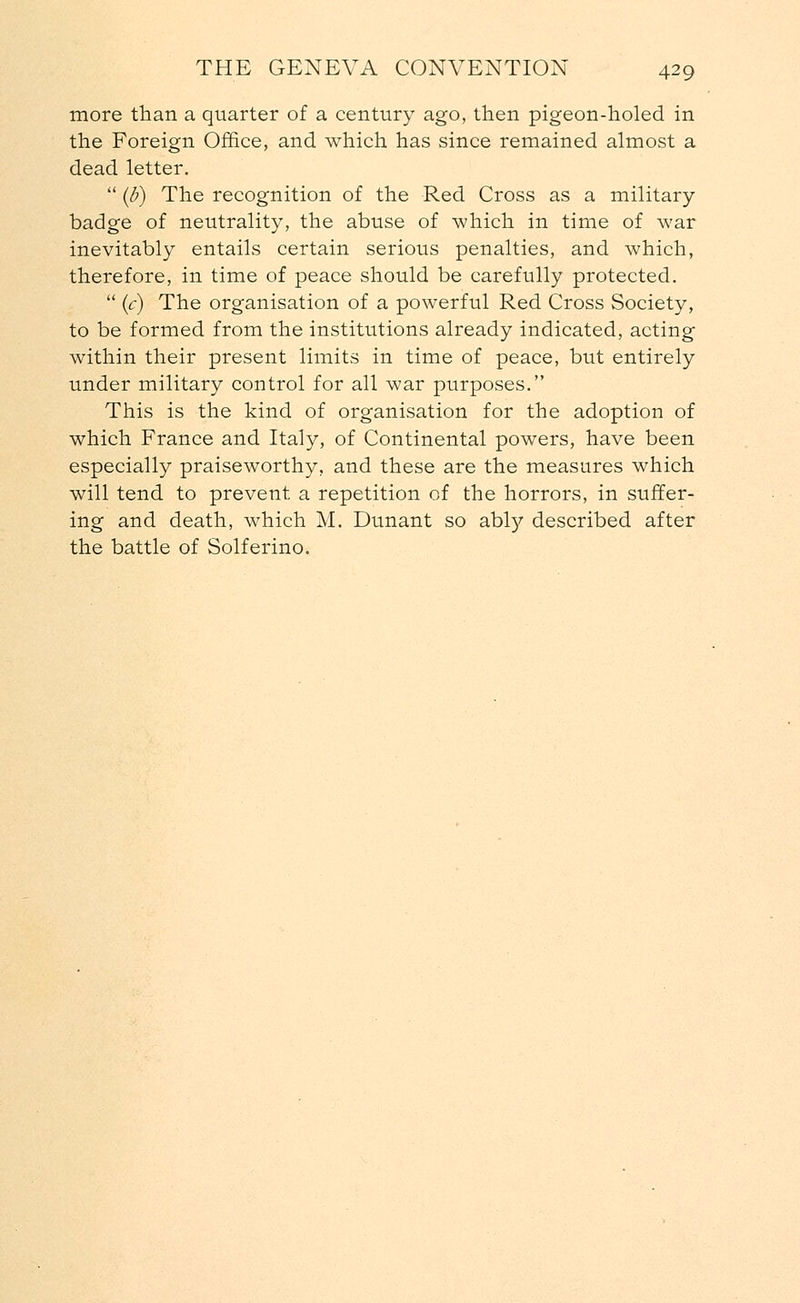 more than a quarter of a century ago, then pigeon-holed in the Foreign Office, and which has since remained almost a dead letter.  (b) The recognition of the Red Cross as a military- badge of neutrality, the abuse of which in time of war inevitably entails certain serious penalties, and which, therefore, in time of peace should be carefully protected.  (c) The organisation of a powerful Red Cross Society, to be formed from the institutions already indicated, acting within their present limits in time of peace, but entirely under military control for all war purposes. This is the kind of organisation for the adoption of which France and Italy, of Continental powers, have been especially praiseworthy, and these are the measures which will tend to prevent a repetition of the horrors, in suffer- ing and death, which M. Dunant so abty described after the battle of Solferino.