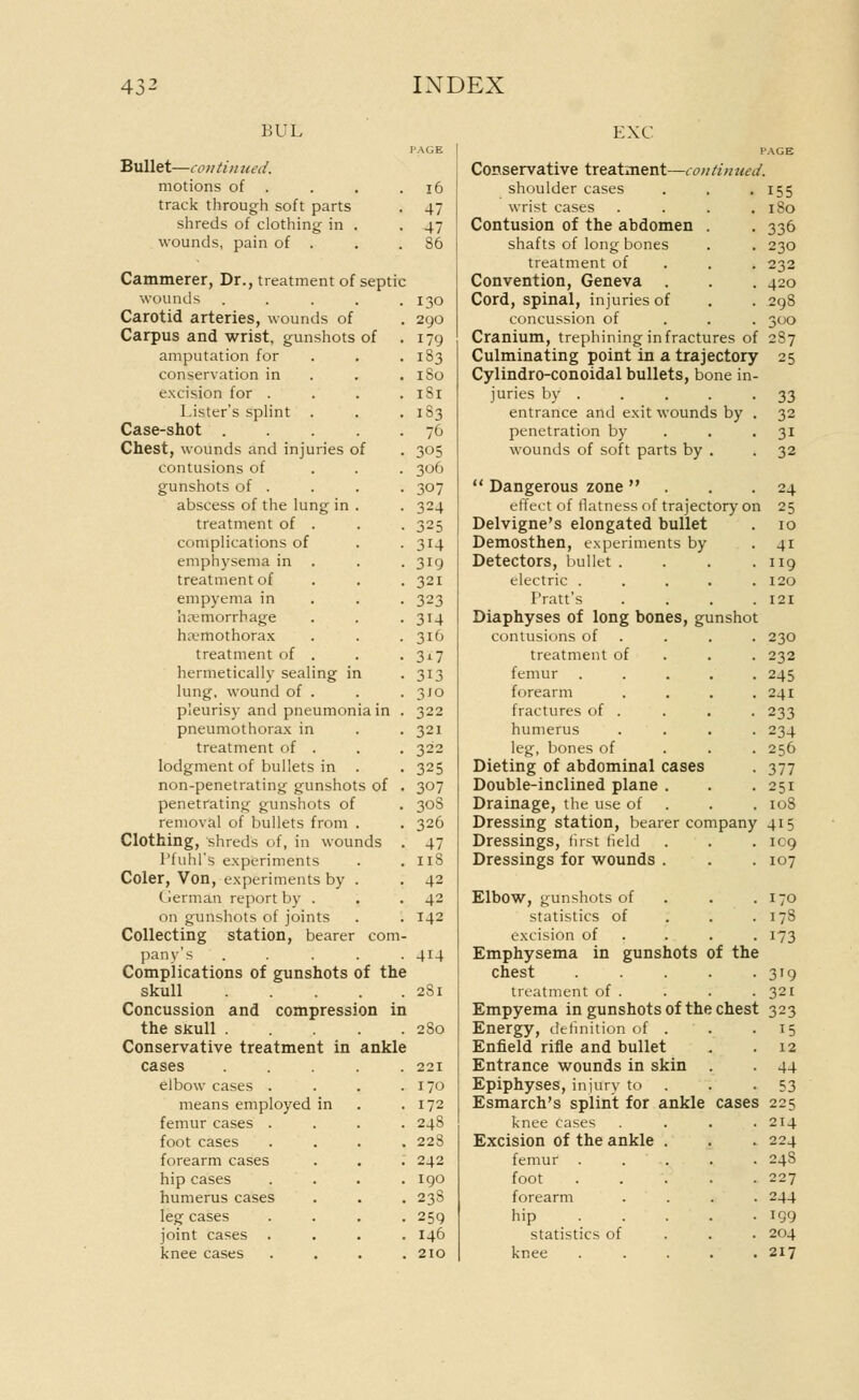 UUL PAGE Bullet—con tin tied. motions of . . . .16 track through soft parts . 47 shreds of clothing in . -47 wounds, pain of . . S6 Cammerer, Dr., treatment of septic wounds . . . . .130 Carotid arteries, wounds of . 290 Carpus and wrist, gunshots of . 179 amputation for . . .183 conservation in . . . 1S0 excision for . . . . 1S1 Lister's splint . . .183 Case-shot ..... 76 Chest, wounds and injuries of . 305 contusions of 306 gunshots of . . . . 307 abscess of the lung in . . 324 treatment of . . .325 complications of . . 314 emphysema in . .319 treatment of . . .321 empyema in 323 hemorrhage . . .314 hemothorax . . .316 treatment of . . .317 hermetically sealing in . 313 lung, wound of . . .310 pleurisy and pneumonia in . 322 pneumothorax in . .321 treatment of . . . 322 lodgment of bullets in . . 325 non-penetrating gunshots of . 307 penetrating gunshots of . 30S removal of bullets from . . 326 Clothing, shreds of, in wounds . 47 Pfuhl's experiments . . 118 Coler, Von, experiments by . .42 German report by . . . 42 on gunshots of joints . . 142 Collecting station, bearer com- pany's ..... 414 Complications of gunshots of the skull . . . . . 2S1 Concussion and compression in the skull 280 Conservative treatment in ankle cases ..... 221 elbow cases . . . .170 means employed in . .172 femur cases .... 248 foot cases .... 228 forearm cases . . . 242 hip cases .... 190 humerus cases . . . 23S leg cases . . . .259 joint cases .... 146 knee cases . . . .210 EXC PAGE Conservative treatment—continued. shoulder cases . . . 155 wrist cases . . . .180 Contusion of the abdomen . . 336 shafts of long bones . . 230 treatment of 232 Convention, Geneva . . . 420 Cord, spinal, injuries of . . 298 concussion of 300 Cranium, trephining in fractures of 2S7 Culminating point in a trajectory 25 Cylindro-conoidal bullets, bone in- juries by . . . . .33 entrance and exit wounds by . 32 penetration by . . -31 wounds of soft parts by . .32  Dangerous zone  . . -24 effect of flatness of trajectory on 25 Delvigne's elongated bullet . 10 Demosthen, experiments by 41 Detectors, bullet . . . .119 electric ..... 120 Pratt's . . . .121 Diaphyses of long bones, gunshot contusions of . . . 230 treatment of . . .232 femur ..... 245 forearm . . . .241 fractures of . . . . 233 humerus .... 234 leg, bones of 256 Dieting of abdominal cases . 377 Double-inclined plane . . .251 Drainage, the use of . . . 108 Dressing station, bearer company 415 Dressings, first field . . . IC9 Dressings for wounds . . . 107 Elbow, gunshots of . . .170 statistics of . . . 17S excision of . . 173 Emphysema in gunshots of the chest . . . . . 319 treatment of . . . .321 Empyema in gunshots of the chest 323 Energy, definition of . . .15 Enfield rifle and bullet . . 12 Entrance wounds in skin . 44 Epiphyses, injury to . -53 Esmarch's splint for ankle cases 225 knee cases . . . -214 Excision of the ankle . . . 224 femur ..... 24S foot 227 forearm .... 244 hip IQ9 statistics of 204 knee 217