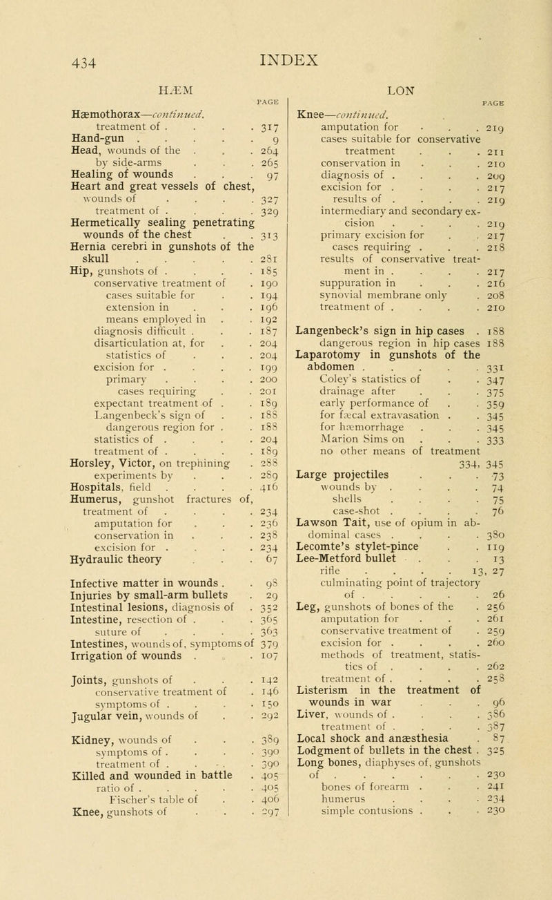 Hemothorax—contin ued. treatment of . Hand-gun . Head, wounds of the by side-arms Healing of wounds Heart and great vessels of chest wounds of treatment of . Hermetically sealing penetrating wounds of the chest Hernia cerebri in gunshots of the skull .... Hip, gunshots of . conservative treatment of cases suitable for extension in means employed in diagnosis difficult . disarticulation at, for statistics of excision for . primary cases requiring expectant treatment of . Langenbeck's sign of dangerous region for . statistics of . treatment of . Horsley, Victor, on trephining experiments by Hospitals, field Humerus, gunshot fractures of treatment of amputation for conservation in excision for . Hydraulic theory Infective matter in wounds . Injuries by small-arm bullets Intestinal lesions, diagnosis of Intestine, resection of . suture of Intestines, wounds of, symptoms of Irrigation of wounds Joints, gunshots of conservative treatment of symptoms of . Jugular vein, wounds of Kidney, wounds of symptoms of . treatment of . Killed and wounded in battle ratio of . Fischer's table of Knee, gunshots of 317 9 264 265 97 327 329 313 281 185 190 194 196 192 1S7 204 204 199 200 201 189 18S 188 204 189 2S8 2S9 416 234 236 238 234 67 98 29 352 365 363 379 107 142 146 150 292 389 390 390 405 4t>5 406 297 LON Knee—continued. amputation for cases suitable for conservative treatment conservation in diagnosis of . excision for .... results of . intermediary and secondary ex- cision .... primary excision for cases requiring . results of conservative treat- ment in . suppuration in synovial membrane only treatment of . Langenbeck's sign in hip cases . dangerous region in hip cases Laparotomy in gunshots of the abdomen . Coley's statistics of drainage after early performance of for fajcal extravasation for hemorrhage Marion Sims on no other means of treatment 334. Large projectiles wounds by shells case-shot . Lawson Tait, use of opium in ab dominal cases . Lecomte's stylet-pince Lee-Metford bullet rifle . . . . 1; culminating point of trajectory of . Leg, gunshots of bones of the amputation for conservative treatment of excision for . methods of treatment, statis tics of treatment of . Listerism in the treatment of wounds in war Liver, wounds of . treatment of . Local shock and anaesthesia Lodgment of bullets in the chest Long bones, diaphyses of, gunshots of . bones of forearm . humerus simple contusions . 219 211 210 209 217 219 219 217 218 217 216 208 210 1S8 18S 33i 347 375 359 3-15 345 333 345 73 74 75 76 3S0 119 13 ■ 27 26 256 261 259 260 262 258 96 ,86 387 87 230 241 234 230