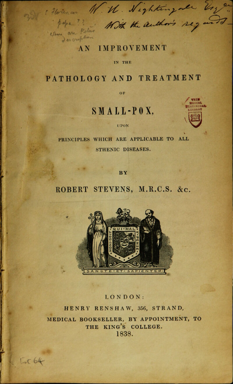 ■ AN IMPROVEMENT PATHOLOGY AND TREATMENT SMALL-POX, / WW ' HEDICA& flSTORICAl* 1,11.BAST ' \ PRINCIPLES WHICH ARE APPLICABLE TO ALL STHENIC DISEASES. BY ROBERT STEVENS, M.R.C.S. &c. LONDON: HENRY RENSHAW, 356, STRAND, MEDICAL BOOKSELLER, BY APPOINTMENT, TO THE KING'S COLLEGE. 1838. , c u'y-