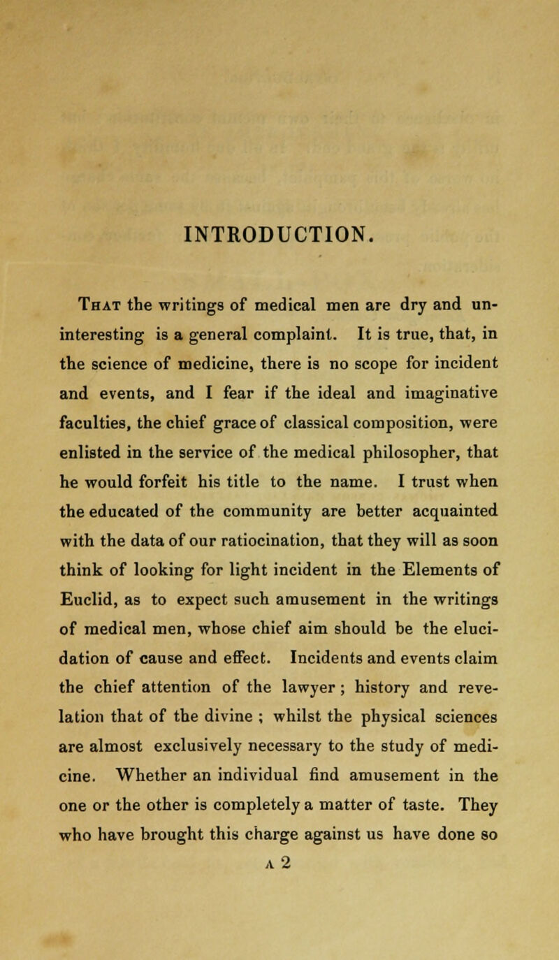 INTRODUCTION. That the writings of medical men are dry and un- interesting is a general complaint. It is true, that, in the science of medicine, there is no scope for incident and events, and I fear if the ideal and imaginative faculties, the chief grace of classical composition, were enlisted in the service of the medical philosopher, that he would forfeit his title to the name. I trust when the educated of the community are better acquainted with the data of our ratiocination, that they will as soon think of looking for light incident in the Elements of Euclid, as to expect such amusement in the writings of medical men, whose chief aim should be the eluci- dation of cause and effect. Incidents and events claim the chief attention of the lawyer; history and reve- lation that of the divine ; whilst the physical sciences are almost exclusively necessary to the study of medi- cine. Whether an individual find amusement in the one or the other is completely a matter of taste. They who have brought this charge against us have done so