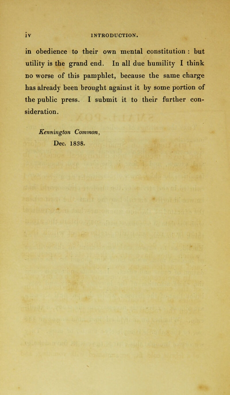 in obedience to their own mental constitution : but utility is the grand end. In all due humility I think no worse of this pamphlet, because the same charge has already been brought against it by some portion of the public press. I submit it to their further con- sideration. Kennington Common, Dec. 1838.