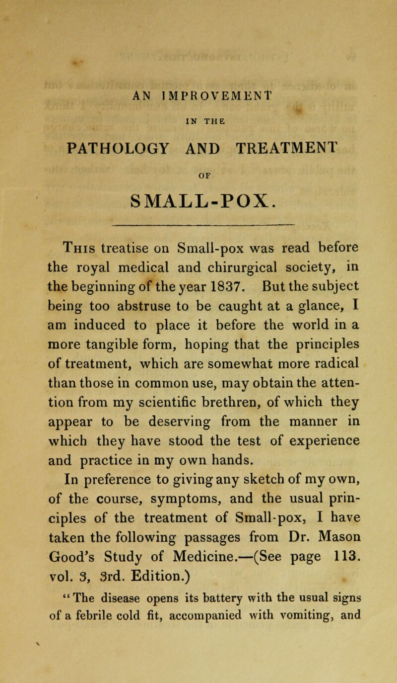 AN IMPROVEMENT IN THE PATHOLOGY AND TREATMENT OF SMALL-POX. This treatise on Small-pox was read before the royal medical and chirurgical society, in the beginning of the year 1837. But the subject being too abstruse to be caught at a glance, I am induced to place it before the world in a more tangible form, hoping that the principles of treatment, which are somewhat more radical than those in common use, may obtain the atten- tion from my scientific brethren, of which they appear to be deserving from the manner in which they have stood the test of experience and practice in my own hands. In preference to giving any sketch of my own, of the course, symptoms, and the usual prin- ciples of the treatment of Small-pox, I have taken the following passages from Dr. Mason Good's Study of Medicine.—(See page 113. vol. 3, 3rd. Edition.) The disease opens its battery with the usual signs of a febrile cold fit, accompanied with vomiting, and