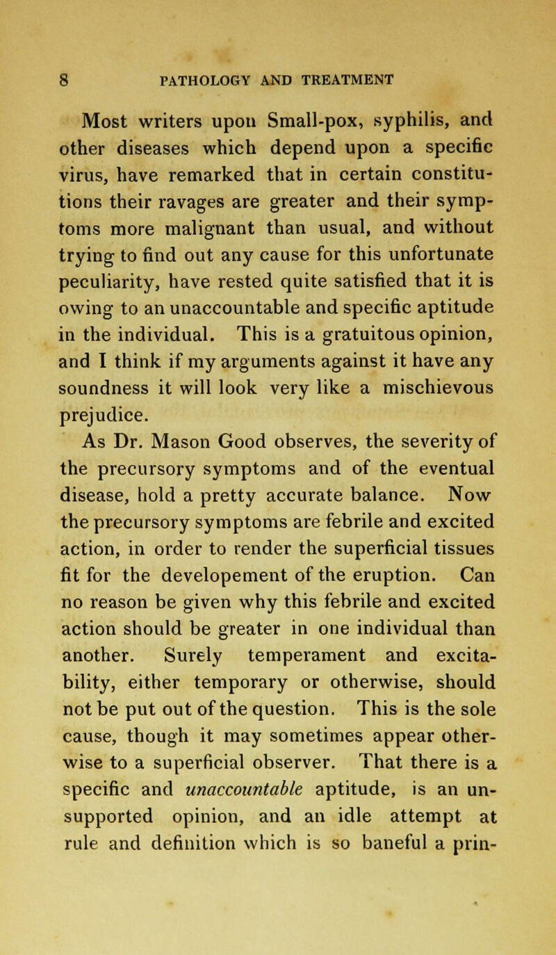 Most writers upon Small-pox, syphilis, and other diseases which depend upon a specific virus, have remarked that in certain constitu- tions their ravages are greater and their symp- toms more malignant than usual, and without trying to find out any cause for this unfortunate peculiarity, have rested quite satisfied that it is owing to an unaccountable and specific aptitude in the individual. This is a gratuitous opinion, and I think if my arguments against it have any soundness it will look very like a mischievous prejudice. As Dr. Mason Good observes, the severity of the precursory symptoms and of the eventual disease, hold a pretty accurate balance. Now the precursory symptoms are febrile and excited action, in order to render the superficial tissues fit for the developement of the eruption. Can no reason be given why this febrile and excited action should be greater in one individual than another. Surely temperament and excita- bility, either temporary or otherwise, should not be put out of the question. This is the sole cause, though it may sometimes appear other- wise to a superficial observer. That there is a specific and unaccountable aptitude, is an un- supported opinion, and an idle attempt at rule and definition which is so baneful a prin-