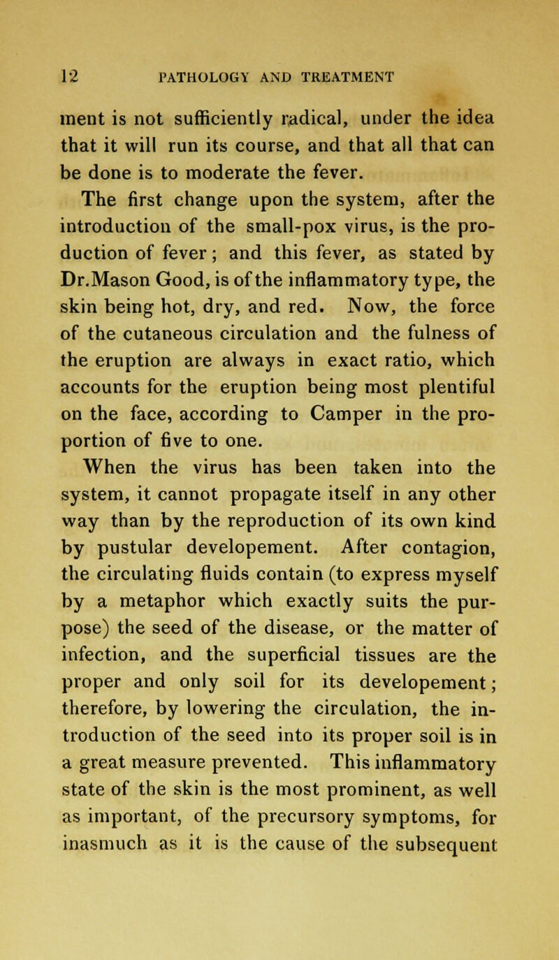 ment is not sufficiently radical, under the idea that it will run its course, and that all that can be done is to moderate the fever. The first change upon the system, after the introduction of the small-pox virus, is the pro- duction of fever; and this fever, as stated by Dr.Mason Good, is of the inflammatory type, the skin being hot, dry, and red. Now, the force of the cutaneous circulation and the fulness of the eruption are always in exact ratio, which accounts for the eruption being most plentiful on the face, according to Camper in the pro- portion of five to one. When the virus has been taken into the system, it cannot propagate itself in any other way than by the reproduction of its own kind by pustular developement. After contagion, the circulating fluids contain (to express myself by a metaphor which exactly suits the pur- pose) the seed of the disease, or the matter of infection, and the superficial tissues are the proper and only soil for its developement; therefore, by lowering the circulation, the in- troduction of the seed into its proper soil is in a great measure prevented. This inflammatory state of the skin is the most prominent, as well as important, of the precursory symptoms, for inasmuch as it is the cause of the subsequent