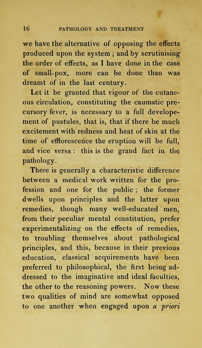 we have the alternative of opposing the effects produced upon the system ; and by scrutinising the order of effects, as I have done in the case of small-pox, more can be done than was dreamt of in the last century. Let it be granted that vigour of the cutane- ous circulation, constituting the caumatic pre- cursory fever, is necessary to a full develope- ment of pustules, that is, that if there be much excitement with redness and heat of skin at the time of efflorescence the eruption will be full, and vice versa: this is the grand fact in the pathology. There is generally a characteristic difference between a medical work written for the pro- fession and one for the public; the former dwells upon principles and the latter upon remedies, though many well-educated men, from their peculiar mental constitution, prefer experimentalizing on the effects of remedies, to troubling themselves about pathological principles, and this, because in their previous education, classical acquirements have been preferred to philosophical, the first being ad- dressed to the imaginative and ideal faculties, the other to the reasoning powers. Now these two qualities of mind are somewhat opposed to one another when engaged upon a priori