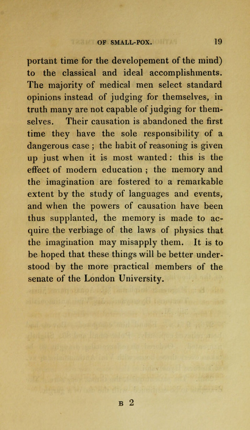 portant time for the developement of the mind) to the classical and ideal accomplishments. The majority of medical men select standard opinions instead of judging for themselves, in truth many are not capable of judging for them- selves. Their causation is abandoned the first time they have the sole responsibility of a dangerous case ; the habit of reasoning is given up just when it is most wanted: this is the effect of modern education ; the memory and the imagination are fostered to a remarkable extent by the study of languages and events, and when the powers of causation have been thus supplanted, the memory is made to ac- quire the verbiage of the laws of physics that the imagination may misapply them. It is to be hoped that these things will be better under- stood by the more practical members of the senate of the London University. B 2