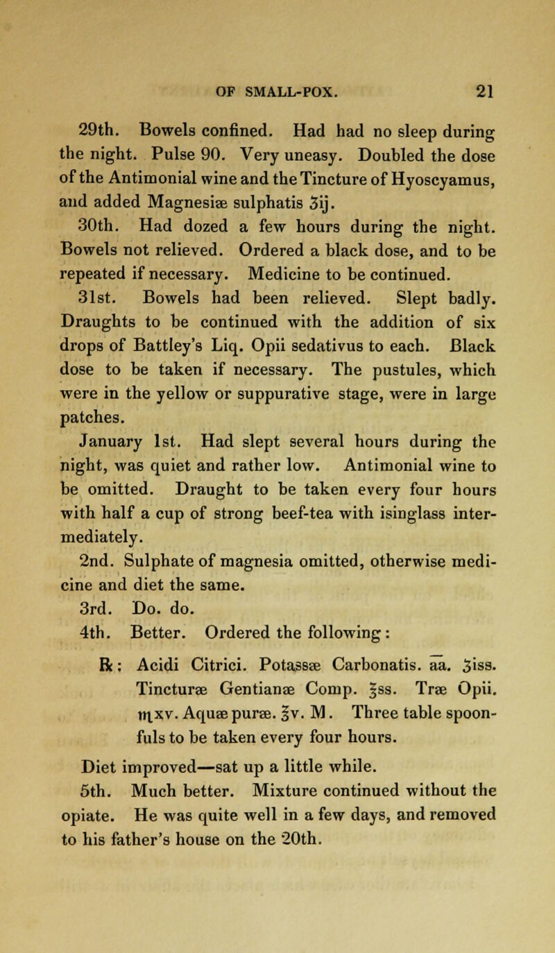 29th. Bowels confined. Had had no sleep during the night. Pulse 90. Very uneasy. Doubled the dose of the Antimonial wine and the Tincture of Hyoscyamus, and added Magnesiae sulphatis 3ij. 30th. Had dozed a few hours during the night. Bowels not relieved. Ordered a black dose, and to be repeated if necessary. Medicine to be continued. 31st. Bowels had been relieved. Slept badly. Draughts to be continued with the addition of six drops of Battley's Liq. Opii sedativus to each. Black dose to be taken if necessary. The pustules, which were in the yellow or suppurative stage, were in large patches. January 1st. Had slept several hours during the night, was quiet and rather low. Antimonial wine to be omitted. Draught to be taken every four hours with half a cup of strong beef-tea with isinglass inter- mediately. 2nd. Sulphate of magnesia omitted, otherwise medi- cine and diet the same. 3rd. Do. do. 4th. Better. Ordered the following: R: Acidi Citrici. Potassae Carbonatis. aa. 3'ss. Tincturae Gentianae Comp. §ss. Trae Opii. ni xv. Aquae puree. |v. M. Three table spoon- fuls to be taken every four hours. Diet improved—sat up a little while. 5th. Much better. Mixture continued without the opiate. He was quite well in a few days, and removed to his father's house on the 20th.