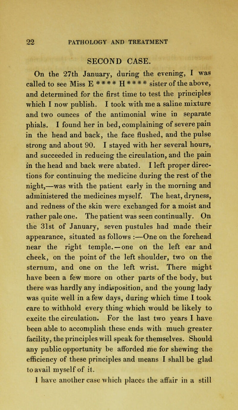 SECOND CASE. On the 27th January, during the evening, I was called to see Miss E****H**** sister of the above, and determined for the first time to test the principles which I now publish. I took with me a saline mixture and two ounces of the antimonial wine iD separate phials. I found her in bed, complaining of severe pain in the head and back, the face flushed, and the pulse strong and about 90. I stayed with her several hours, and succeeded in reducing the circulation, and the pain in the head and back were abated. I left proper direc- tions for continuing the medicine during the rest of the night,—was with the patient early in the morning and administered the medicines myself. The heat, dryness, and redness of the skin were exchanged for a moist and rather pale one. The patient was seen continually. On the 31st of January, seven pustules had made their appearance, situated as follows :—One on the forehead near the right temple. —one on the left ear and cheek, on the point of the left shoulder, two on the sternum, and one on the left wrist. There might have been a few more on other parts of the body, but there was hardly any indisposition, and the young lady was quite well in a few days, during which time I took care to withhold every thing which would be likely to excite the circulation. For the last two years I have been able to accomplish these ends with much greater facility, the principles will speak for themselves. Should any public opportunity be afforded me for shewing the efficiency of these principles and means I shall be glad to avail myself of it. 1 have another case which places the affair in a still