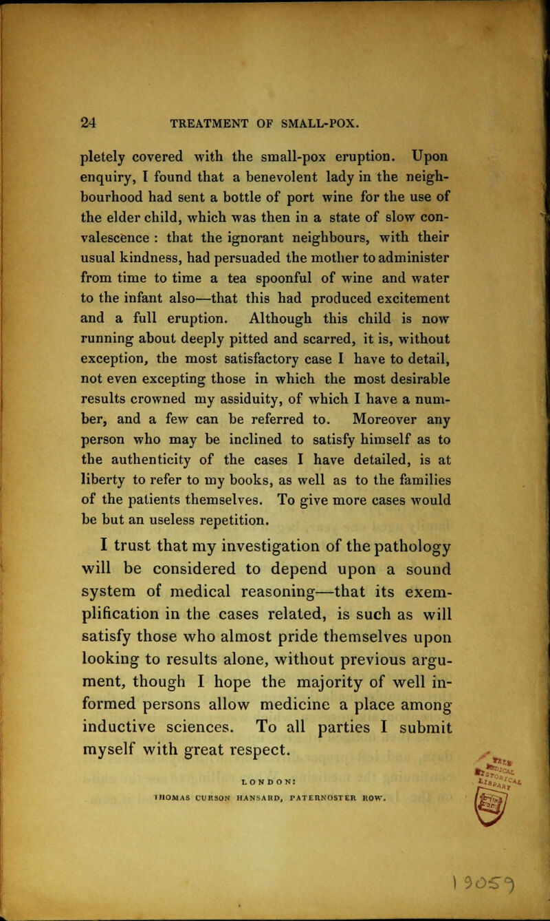 pletely covered with the small-pox eruption. Upon enquiry, I found that a benevolent lady in the neigh- bourhood had sent a bottle of port wine for the use of the elder child, which was then in a state of slow con- valescence : that the ignorant neighbours, with their usual kindness, had persuaded the mother to administer from time to time a tea spoonful of wine and water to the infant also—that this had produced excitement and a full eruption. Although this child is now running about deeply pitted and scarred, it is, without exception, the most satisfactory case I have to detail, not even excepting those in which the most desirable results crowned my assiduity, of which I have a num- ber, and a few can be referred to. Moreover any person who may be inclined to satisfy himself as to the authenticity of the cases I have detailed, is at liberty to refer to my books, as well as to the families of the patients themselves. To give more cases would be but an useless repetition. I trust that my investigation of the pathology will be considered to depend upon a sound system of medical reasoning—that its exem- plification in the cases related, is such as will satisfy those who almost pride themselves upon looking to results alone, without previous argu- ment, though I hope the majority of well in- formed persons allow medicine a place among inductive sciences. To all parties I submit myself with great respect. lon d on: iiioa1as cuk30n hansard. paternoster row. \ °>OS°)