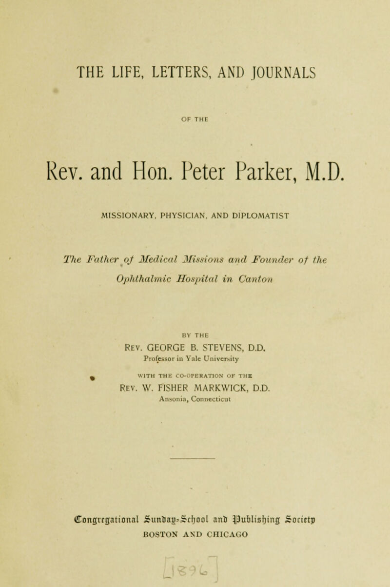 THE LIFE, LETTERS, AND JOURNALS Rev. and Hon. Peter Parker, M.D. MISSIONARY, PHYSICIAN. AND DIPLOMATIST The Father oj Medical Missions and Founder of the Ophthalmic Hospital in Canton BY THE Rev. GEORGE B. STEVENS, D.D. Professor in Yale University WITH THE CO-OPERATION OF THE Rev. W. FISHER MARKWICK, D.D. Ansonia, Connecticut Congregational Siini)ag=Srliool ani i)ublisf)ing Socirtp BOSTON AND CHICAGO