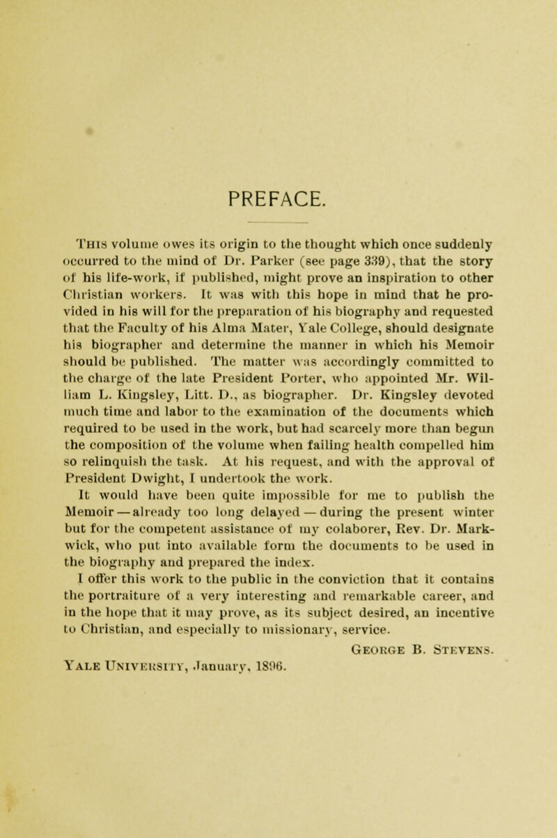 PREFACE. This volume owes its origin to the thought which once suddenly occurred to the mind of Dr. Parker (see page 339), that the story of his life-work, if published, might prove an inspiration to other Christian workers. It was with this hope in mind that he pro- vided in his will for the preparation of his biography and requested that the Faculty of his Alma Mater, Vale College, should designate his biographer and determine the manner in which his Memoir should be published. The matter was accordingly committed to the charge of the late President Porter, who appointed Mr. Wil- liam L. Kingsley, Litt. D., as biographer. Dr. Kingsley devoted much time and labor to the examination of the documents which required to be used in the work, but had scarcely more than begun the composition of the volume when failing health compelled him so relinquish the task. At his request, and with the approval of President Dwight, I undertook the work. It would have been quite impossible for me to publish the Memoir — already too long delayed — during the present winter but for the competent assistance of my colaborer, Rev. Dr. Mark- wick, who put into available form the documents to be used in the biography and prepared the index. I offer this work to the public in the conviction that it contains the portraiture of a very interesting and remarkable career, and in the hope that it may prove, as its subject desired, an incentive to Christian, and especially to missionary, service. George B. Stevens. Yale University, January, 1896.