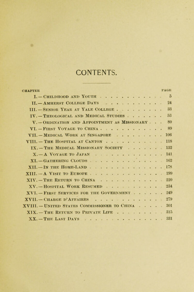 CONTENTS. CHAPTER PAOh I. —Childhood and Youth 5 II.—Amherst College Days . 24 III. — Senior Ybar at Talk College . , 33 IV. — Theological and Medical Studies , 53 V. —Ordination and Appointment as Missionary . . 80 VI.—First Voyage to Ciiena . . . 80 VII. —Medical work at Singapore 106 VIII. — The Hospital at Canton lis IX. — The Medical Missionary Society 132 X. —A Voyage to Japan ui XI. — Gathering CLOUDS IBS XII.—In the Home-Land 178 XIII. —A Visit to Europe 100 XIV. — The Return to China 220 XV. — Hospital Work Resumed . 234 XVI. — First Services fob the Government 240 XVII.—Charge d'affaires 270 XVIll. — United States Commissioner to China .... 301 XIX. — The Return to Private Loots . 315 XX.—Tin Last Days 381