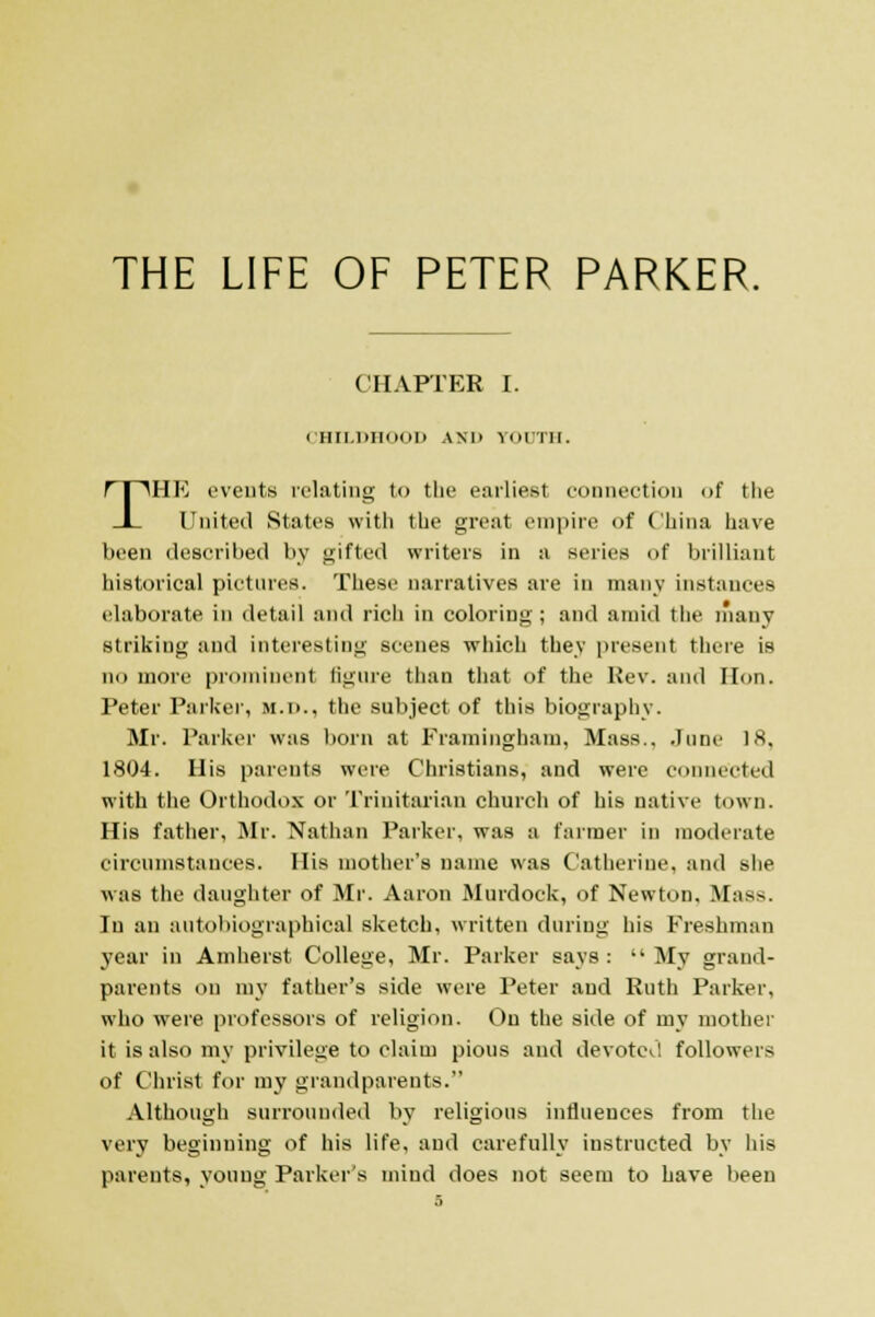 THE LIFE OF PETER PARKER. CHAPTER I. CHILDHOOD ANU rODTH. THE events relating to the earliest connection of the United States with the great empire of China have been described by gifted writers in a series of brilliant historical pictures. These narratives are in many instances elaborate in detail and rich in coloring; and amid the many striking and interesting scenes which they present there is no more prominent figure than that of the Rev. and Hon. Peter Parker, M.D., the subject of this biography. Mr. Parker was born at Framingham, Mass.. .Tune 18. 1804. His parents were Christians, and were connected with the Orthodox or Trinitarian church of his native town. His father, Mr. Nathan Parker, was a farmer in moderate circumstances. His mother's name was Catherine, and she was the daughter of Mr. Aaron Murdock, of Newton. M:isv Tu an autobiographical sketch, written during his Ereshman year in Amherst College, Mr. Parker says: My grand- parents on my father's side were Peter aud Ruth Parker, who were professors of religion. On the side of my mother it is also my privilege to claim pious and devoted followers of Christ for my grandparents. Although surrounded by religious influences from the very beginning of his life, and carefully instructed by his parents, young Parker's mind does not seem to have been