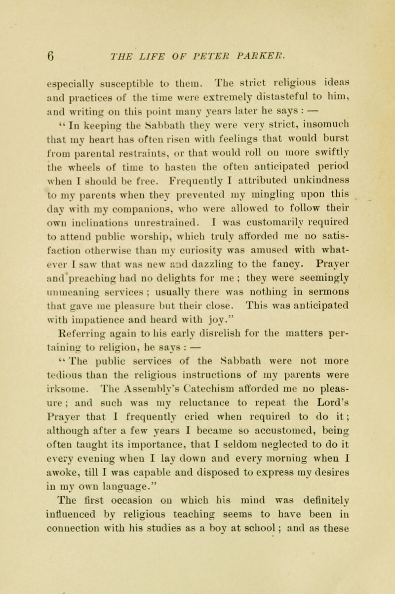 especially susceptible to them. The strict religious ideas and practices of the time were extremely distasteful to him, and writing on this point many years later he says : — In keeping the Sabbath they were very strict, insomuch that my heart has often risen with feelings that would burst from parental restraints, or that would roll on more swiftly the wheels of time to hasten the often anticipated period when I should be free. Frequently I attributed unkiudness to my parents when they prevented my mingling upon this day with my companions, who were allowed to follow their own inclinations unrestrained. I was customarily required to attend public worship, which truly afforded me no satis- faction otherwise than my curiosity was amused with what- ever I saw that was new a.id dazzling to the fancy. Prayer and preaching had no delights for me; they were seemingly unmeaning services : usually there was nothing in sermons that gave me pleasure but their close. This was anticipated with impatience and heard with joy. Referring again to his early disrelish for the matters per- taining to religion, he says : — The public services of the Sabbath were not more tedious than the religious instructions of my parents were irksome. The Assembly's Catechism afforded me no pleas- ure ; anil such was my reluctance to repeat the Lord's Prayer that I frequently cried when required to do it; although after a few years I became so accustomed, being often taught its importance, that I seldom neglected to do it every evening when I lav down and every morning when I awoke, till I was capable and disposed to express my desires in my own language. The first occasion on which his mind was definitely influenced by religious teaching seems to have been in connection with his studies as a boy at school; and as these