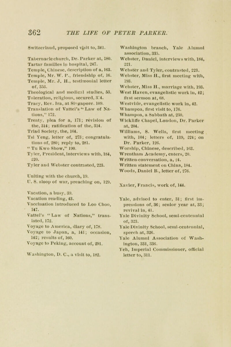 Switzerland, proposed vis-it to, 341. Tabernacle church, Dr. Parker at, 180. Tartar families in hospital, .'47. Temple, I hlneso,description of a, 103. Temple, Mr. W. P., friendship of, L8. Temple, Mr. J. 11.. testimonial letter of. 3.W. Theological and medical studies, 58. Toleration, religious, aeenred, 3'4. Tracy, licv. Ira, at Singapore, 109. Translation oi Vattei's Law of Na- lions, 172. Treaty, plea for a, 171; revision of the, 314: ratitlcation of the, 314. Triad Society, the, 104. Tsl Yeng, letter of, 273; congratula- tions of, 280; reply to, 281. •• Tti Kwo Show, 190. Tj ler, President, interviews with, 184, 220. Tyler and Webster contrasted, 228. Uniting with the church, 19. U. S. sloop of war, preaching on, IJ'.i. Vac itlon, a bu-y, 89. \ acatlon reading, 43. Vaccination Introduced to Loo Choo, 147. Vattei's Law of Nation-, trans- lated, 172, Voyage to America, diary of, 178. Voyage to .Japan, a, 141; occasion, 142, results of, 160. Voyage t., Peking, account of, 281. Washington, D. C, a visit to, 182. Washington branch, Yale Alumni association, 885. Webster, Daniel, interviews with, 184, 221. Webster and Tyler, contrasted, 223. Webster, Miss n., tirst meeting with, 193. Webster, Miss II., marriage with, 11)3. West Haven,evangelistic work in, 12; lllst sermon at, 08. Westvide, evangelistic work in, 42. Whaiupoa, first visit to, 170. Wbampoa, a .sabbath at, 230. WlCkUffe chapel, London, Dr. Parker at, 204. Williams, S. Wolls, first meeting with, 104; letters of, ill), 224; on Dr. Parker, 128. Worship, Chinese, described, 188. Wrentham Academy, enters, 20. Writtenconversation, a, -H. Written statement on China, 184. Woods, Daniel It., letter of, 270. \a\ ler, Francis, work of, 144. Yale, advised to enter, 31; flrsl Im- pressions of, 36; senior year at, 33; revival In, 41. Yale Divinity School, semi-centennial of, 323. Yah.- Divinity School, semi-centennial, speech at, 320. Yale Alumni Association ot Wash- ington, 331, 330. Yeh, Imperial Commissioner, official letter to, 311.