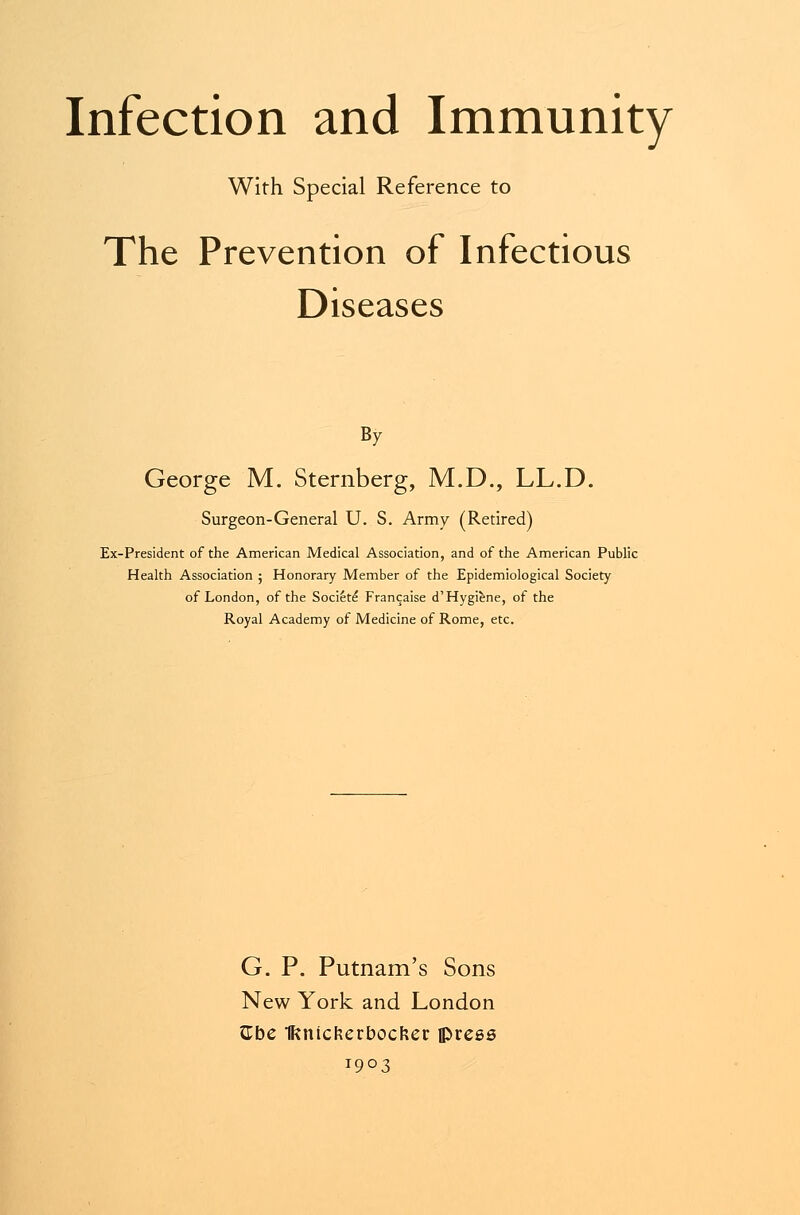 With Special Reference to The Prevention of Infectious Diseases By George M. Sternberg, M.D., LL.D. Surgeon-General U. S. Army (Retired) Ex-President of the American Medical Association, and of the American Public Health Association ; Honorary Member of the Epidemiological Society of London, of the Societe Francaise d'Hygiene, of the Royal Academy of Medicine of Rome, etc. G. P. Putnam's Sons New York and London Cbe Iftnicfcerbocfcer flJress 1903