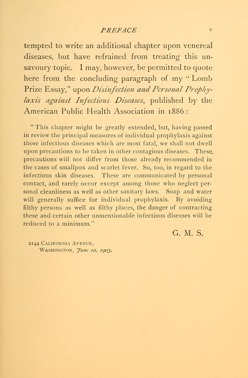 tempted to write an additional chapter upon venereal diseases, but have refrained from treating this un- savoury topic. I may, however, be permitted to quote here from the concluding paragraph of my  Lomb Prize Essay, upon Disinfection and Personal Prophy- laxis against Infectious Diseases, published by the American Public Health Association in ii  This chapter might be greatly extended, but, having passed in review the principal measures of individual prophylaxis against those infectious diseases which are most fatal, we shall not dwell upon precautions to be taken in other contagious diseases. These, precautions will not differ from those already recommended in the cases of smallpox and scarlet fever. So, too, in regard to the infectious skin diseases. These are communicated by personal contact, and rarely occur except among those who neglect per- sonal cleanliness as well as other sanitary laws. Soap and water will generally suffice for individual prophylaxis. By avoiding filthy persons as well as filthy places, the danger of contracting these and certain other unmentionable infectious diseases will be reduced to a minimum. G. M. S. 2144 California Avenue, Washington, June 10, igoj.