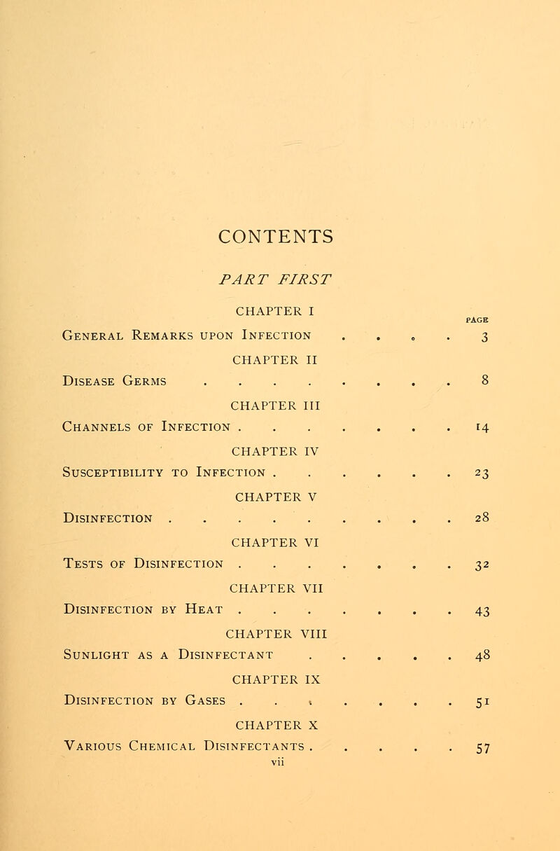 CONTENTS PART FIRST CHAPTER I General Remarks upon Infection CHAPTER II Disease Germs .... CHAPTER III Channels of Infection . CHAPTER IV Susceptibility to Infection . CHAPTER V Disinfection . . . . . CHAPTER VI Tests of Disinfection . CHAPTER VII Disinfection by Heat . CHAPTER VIII Sunlight as a Disinfectant CHAPTER IX Disinfection by Gases . . % CHAPTER X Various Chemical Disinfectants . PAGE 3 14 23 28 32 43 48 5i 57