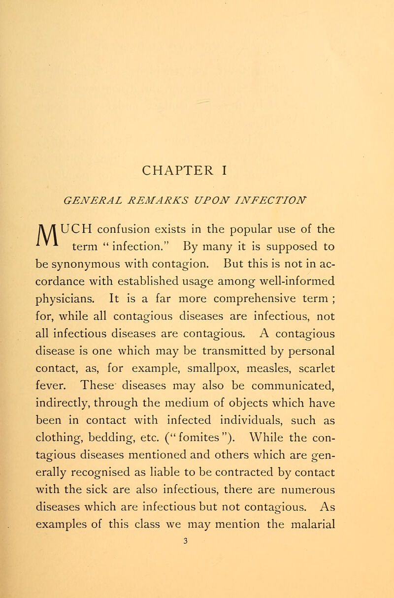 GENERAL REMARKS UPON INFECTION TV/I UCH confusion exists in the popular use of the * ■* term  infection. By many it is supposed to be synonymous with contagion. But this is not in ac- cordance with established usage among well-informed physicians. It is a far more comprehensive term ; for, while all contagious diseases are infectious, not all infectious diseases are contagious. A contagious disease is one which may be transmitted by personal contact, as, for example, smallpox, measles, scarlet fever. These diseases may also be communicated, indirectly, through the medium of objects which have been in contact with infected individuals, such as clothing, bedding, etc. ( fomites ). While the con- tagious diseases mentioned and others which are gen- es o erally recognised as liable to be contracted by contact with the sick are also infectious, there are numerous diseases which are infectious but not contagious. As examples of this class we may mention the malarial