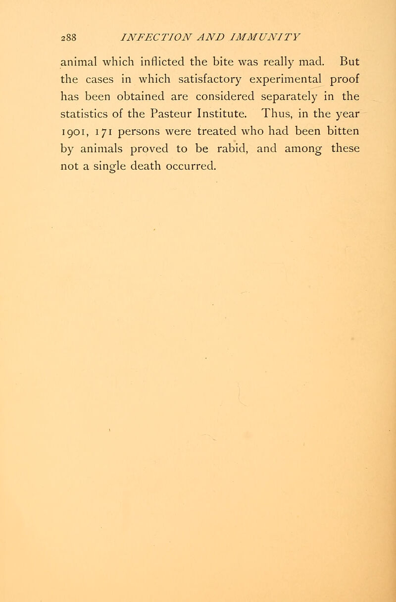 animal which inflicted the bite was really mad. But the cases in which satisfactory experimental proof has been obtained are considered separately in the statistics of the Pasteur Institute. Thus, in the year 1901, 171 persons were treated who had been bitten by animals proved to be rabid, and among these not a single death occurred.