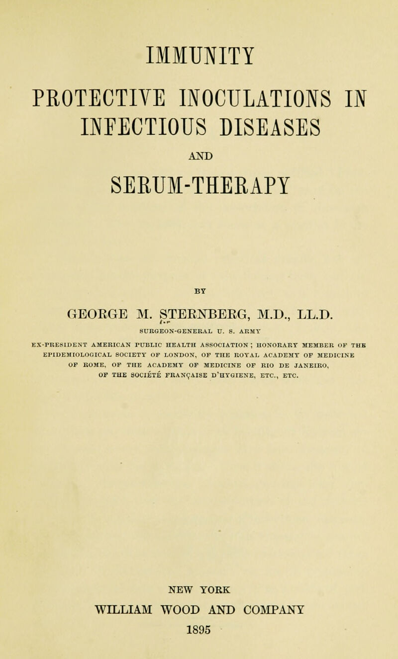 IMMUNITY PROTECTIVE INOCULATIONS IN INFECTIOUS DISEASES AND SERUM-THERAPY GBOEGE M. STEEJSTBEEG, M.D., LL.D. SURGEON-GENERAL U. S. ARMY BX-PRESIDENT AMERICAN PUBLIC HEALTH ASSOCIATION; HONORARY MEMBER OF THE EPIDEMIOLOGICAL SOCIETY OF LONDON, OF THE ROYAL ACADEMY OF MEDICINE OF ROME, OF THE ACADEMY OF MEDICINE OF RIO DE JANEIRO, OF THE SOCIETE FRANCAISE D'HYGIENE, ETC., ETC. NEW YORK WILLIAM WOOD AND COMPANY 1895