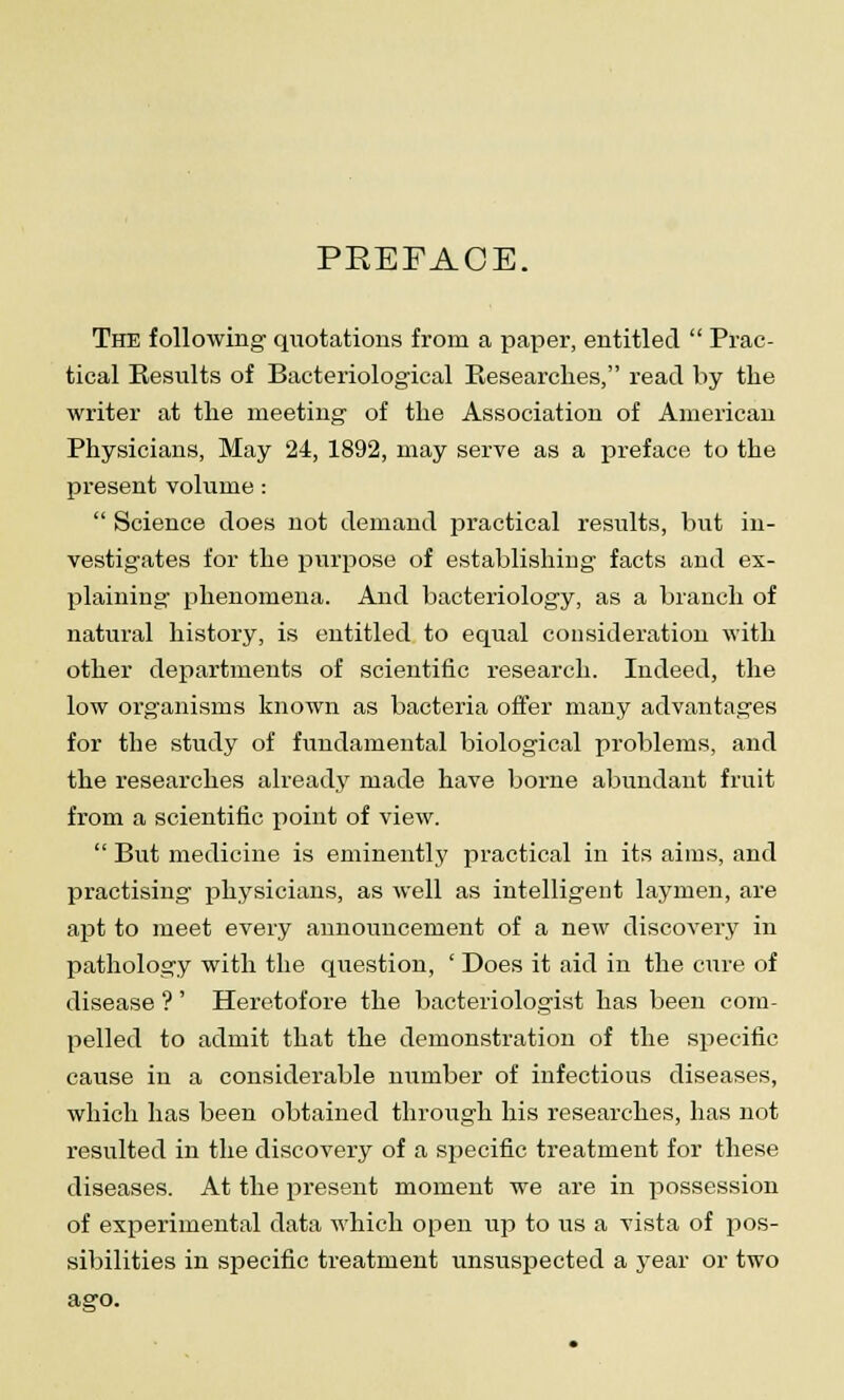 PREFACE. The following quotations from a paper, entitled  Prac- tical Results of Bacteriological Researches, read by the writer at the meeting of the Association of American Physicians, May 24, 1892, may serve as a preface to the present volume :  Science does not demand practical results, but in- vestigates for the purpose of establishing facts and ex- plaining phenomena. And bacteriology, as a branch of natural history, is entitled to equal consideration with other departments of scientific research. Indeed, the low organisms known as bacteria offer many advantages for the study of fundamental biological problems, and the researches already made have borne abundant fruit from a scientific point of view.  But medicine is eminently practical in its aims, and practising physicians, as well as intelligent laymen, are apt to meet every announcement of a new discovery in pathology with the question, ' Does it aid in the cure of disease ?' Heretofore the bacteriologist has been com- pelled to admit that the demonstration of the specific cause in a considerable number of infectious diseases, which has been obtained through his researches, has not resulted in the discovery of a specific treatment for these diseases. At the present moment we are in possession of experimental data which open up to us a vista of pos- sibilities in specific treatment unsuspected a year or two aero.