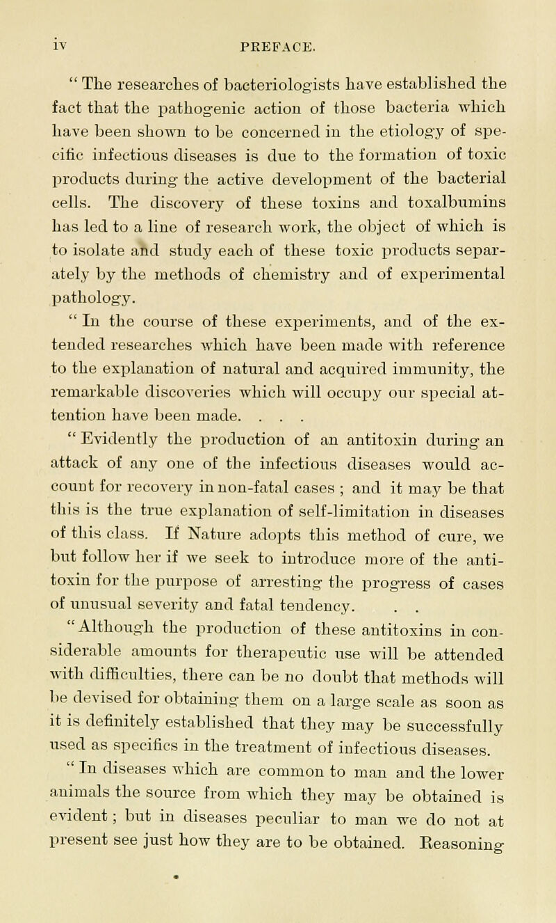  The researches of bacteriologists have established the fact that the pathogenic action of those bacteria which have been shown to be concerned in the etiology of spe- cific infectious diseases is due to the formation of toxic products during the active development of the bacterial cells. The discovery of these toxins and toxalbumins has led to a line of research work, the object of which is to isolate and study each of these toxic products separ- ately by the methods of chemistry and of experimental pathology.  In the course of these experiments, and of the ex- tended researches which have been made with reference to the explanation of natural and acquired immunity, the remarkable discoveries which will occupy our special at- tention have been made. . . .  Evidently the production of an antitoxin during an attack of any one of the infectious diseases would ac- count for recovery in non-fatal cases ; and it may be that this is the true explanation of self-limitation in diseases of this class. If Nature adopts this method of cure, we but follow her if we seek to introduce more of the anti- toxin for the purpose of arresting the progress of cases of unusual severity and fatal tendency. . .  Although the production of these antitoxins in con- siderable amounts for therapeutic use will be attended with difficulties, there can be no doubt that methods will be devised for obtaining them on a large scale as soon as it is definitely established that they may be successfully used as specifics in the treatment of infectious diseases.  In diseases which are common to man and the lower animals the source from which they may be obtained is evident; but in diseases peculiar to man we do not at present see just how they are to be obtained. Reasoning-