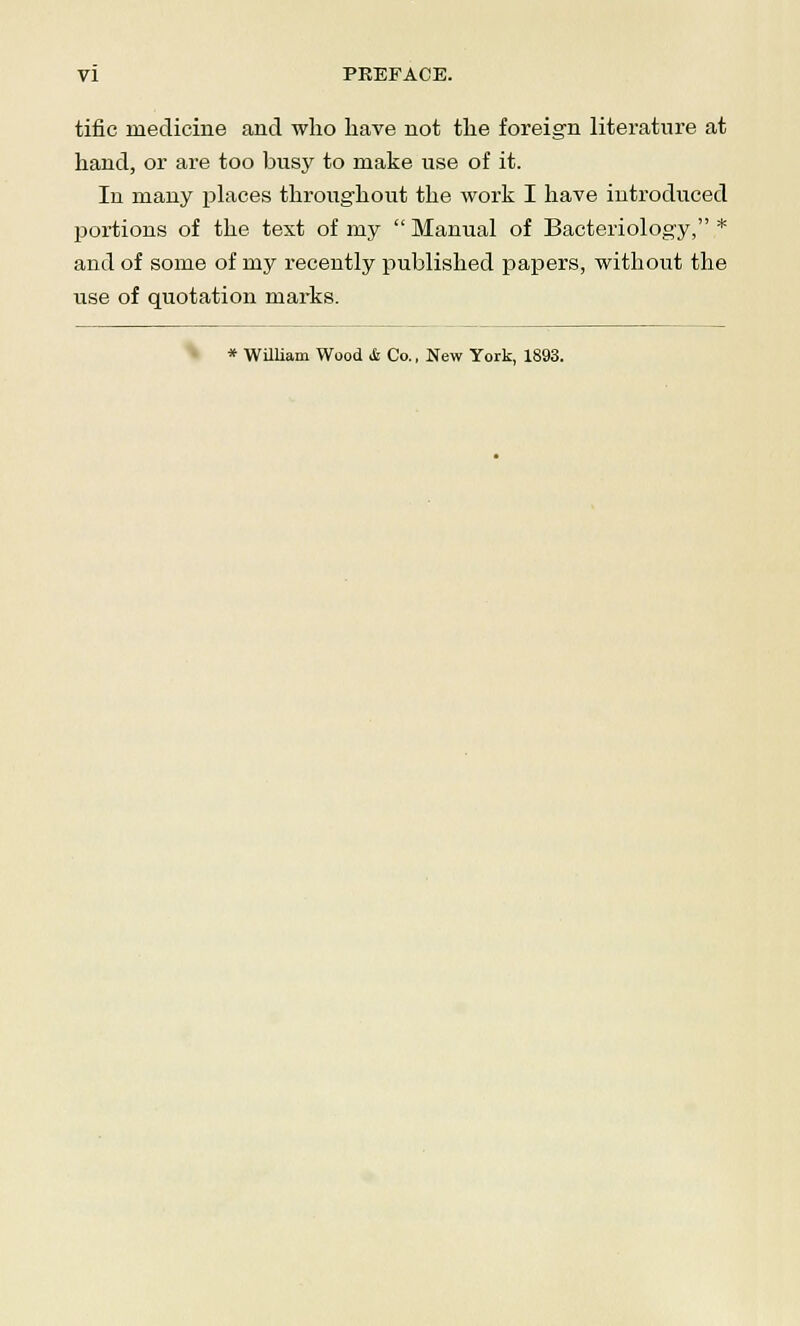 tific medicine and who have not the foreign literature at hand, or are too busy to make use of it. In many places throughout the work I have introduced portions of the text of my Manual of Bacteriology, * and of some of my recently published papers, without the use of quotation marks. * William Wood & Co., New York, 1893.