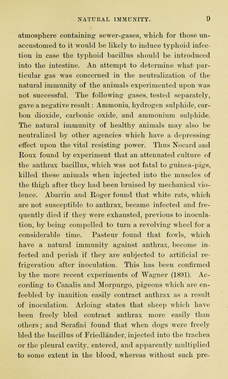 atmosphere containing sewer-gases, which for those un- accustomed to it would be likely to induce typhoid infec- tion in case the typhoid bacillus should be introduced into the intestine. An attempt to determine what par- ticular gas was concerned in the neutralization of the natural immunity of the animals experimented upon was not successful. The following gases, tested separately, gave a negative result: Ammonia, hydrogen sulphide, car- bon dioxide, carbonic oxide, and ammonium sulphide. The natural immunity of healthy animals may also be neutralized by other agencies which have a depressing effect upon the vital resisting power. Thus Nocard and Eoux found by experiment that an attenuated culture of the anthrax bacillus, which was not fatal to guinea-pigs, killed these animals when injected into the muscles of the thigh after they had been bruised by mechanical vio- lence. Abarrin and Roger found that white rats, which are not susceptible to anthrax, became infected and fre- quently died if they were exhausted, previous to inocula- tion, by being compelled to turn a revolving wheel for a considerable time. Pasteur found that fowls, which have a natural immunity against anthrax, become in- fected and perish if they are subjected to artificial re- frigeration after inoculation. This has been confirmed by the more recent experiments of Wagner (1801). Ac- cording to Canalis and Morpurgo, pigeons which are en- feebled by inanition easily contract anthrax as a result of inoculation. Arloing states that sheep which have been freely bled contract anthrax more easily than others; and Serafini found that when dogs were freely bled the bacillus of Friedlander, injected into the trachea or the pleural cavity, entered, and apparently multiplied to some extent in the blood, whereas without such pre-