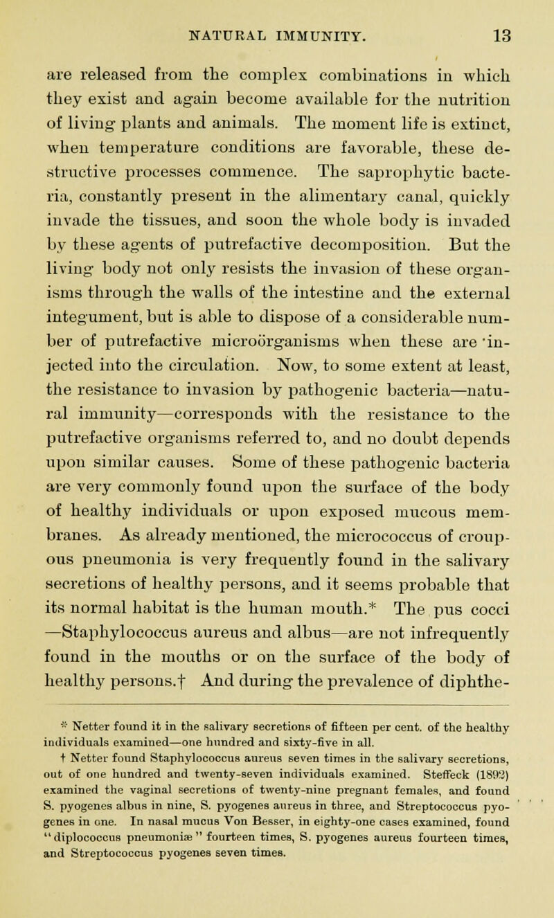 are released from the complex combinations in which they exist and again become available for the nutrition of living' plants and animals. The moment life is extinct, when temperature conditions are favorable, these de- structive processes commence. The saprophytic bacte- ria, constantly present in the alimentary canal, quickly invade the tissues, and soon the whole body is invaded by these agents of putrefactive decomposition. But the living body not only resists the invasion of these organ- isms through the walls of the intestine and the external integument, but is able to dispose of a considerable num- ber of putrefactive microorganisms when these are 'in- jected into the circulation. Now, to some extent at least, the resistance to invasion by pathogenic bacteria—natu- ral immunity—corresponds with the resistance to the putrefactive organisms referred to, and no doubt depends upon similar causes. Some of these pathogenic bacteria are very commonly found upon the surface of the body of healthy individuals or upon exposed mucous mem- branes. As already mentioned, the micrococcus of croup- ous pneumonia is very frequently found in the salivary secretions of healthy persons, and it seems probable that its normal habitat is the human mouth.* The pus cocci —Staphylococcus aureus and albus—are not infrequently found in the mouths or on the surface of the body of healthy persons.f And during the prevalence of diphthe- * Netter found it in the salivary secretions of fifteen per cent, of the healthy individuals examined—one hundred and sixty-five in all. t Netter found Staphylococcus aureus seven times in the salivary secretions, out of one hundred and twenty-seven individuals examined. Steffeck (1892) examined the vaginal secretions of twenty-nine pregnant females, and found S. pyogenes albus in nine, S. pyogenes aureus in three, and Streptococcus pyo- genes in one. In nasal mucus Von Besser, in eighty-one cases examined, found diplococcus pneumonia? fourteen times, S. pyogenes aureus fourteen times, and Streptococcus pyogenes seven times.