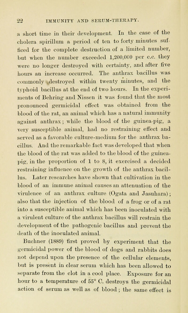 a short time in their development. In the case of the cholera spirillum a period of ten to forty minutes suf- ficed for the complete destruction of a limited number, but when the number exceeded 1,200,000 per c.c. they were no longer destroyed with certainty, and after five hours an increase occurred. The anthrax bacillus was commonly destroyed within twenty minutes, and the typhoid bacillus at the end of two hours. In the experi- ments of Behring and Nissen it was found that the most pronounced germicidal effect was obtained from the blood of the rat, an animal which has a natural immunity against anthrax; while the blood of the guinea-pig-, a very susceptible animal, had no restraining' effect and served as a favorable culture-medium for the anthrax ba- cillus. And the remarkable fact was developed that when the blood of the rat was added to the blood of the guinea- pig-, in the proportion of 1 to 8, it exercised a decided restraining influence on the growth of the anthrax bacil- lus. Later researches have shown that cultivation in the blood of an immune animal causes an attenuation of the virulence of an anthrax culture (Ogata and Jasuhara); also that the injection of the blood of a frog or of a rat into a susceptible animal which has been inoculated with a virulent culture of the anthrax bacillus will restrain the development of the pathogenic bacillus and prevent the death of the inoculated animal. Buchner (1889) first proved by experiment that the germicidal power of the blood of dogs and rabbits does not depend upon the presence of the cellular elements, but is present in clear serum which has been allowed to separate from the clot in a cool place. Exposure for an hour to a temperature of 55° C. destroys the germicidal action of serum as well as of blood ; the same effect is