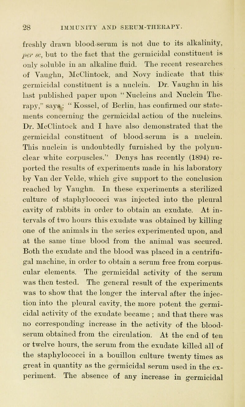 freshly drawn blood-serum is not due to its alkalinity, per se, but to the fact that the germicidal constituent is only soluble in an alkaline fluid. The recent researches of Vaughn, McClintock, and Noyy indicate that this germicidal constituent is a nucleiu. Dr. Vaughn in his last published paper upon Nucleins and Nuclein The- rapy, says :  Kossel, of Berlin, has confirmed our state- ments concerning the germicidal action of the nucleins. Dr. McClintock and I have also demonstrated that the germicidal constituent of blood-serum is a nuclein. This nuclein is undoubtedly furnished by the polynu- clear white corpuscles. Denys has recently (1894) re- ported the results of experiments made in his laboratory by Van der Velde, which give support to the conclusion reached by Vaughn. In these experiments a sterilized culture of staphylococci was injected into the pleural cavity of rabbits in order to obtain an exudate. At in- tervals of two hours this exudate was obtained by killing one of the animals in the series experimented upon, and at the same time blood from the animal was secured. Both the exudate and the blood was placed in a centrifu- gal machine, in order to obtain a serum free from corpus- cular elements. The germicidal activity of the serum was then tested. The general result of the experiments was to show that the longer the interval after the injec- tion into the pleural cavity, the more potent the germi- cidal activity of the exudate became ; and that there was no corresponding increase in the activity of the blood- serum obtained from the circulation. At the end of ten or twelve hours, the serum from the exudate killed all of the staphylococci in a bouillon culture twenty times as great in quantity as the germicidal serum used in the ex- periment. The absence of any increase in germicidal