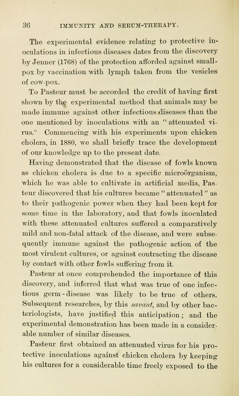 The experimental evidence relating to protective in- oculations in infectious diseases dates from the discovery by Jenner (1768) of the protection afforded against small- pox by vaccination with lymph taken from the vesicles of cow-pox. To Pasteur must be accorded the credit of having first shown by the experimental method that animals may be made immune against other infectious diseases than the one mentioned by inoculations with an  attenuated vi- rus.'' Commencing with his experiments upon chicken cholera, in 1880, we shall briefly trace the development of our knowledge up to the present date. Having demonstrated that the disease of fowls known as chicken cholera is due to a specific microorganism, which he was able to cultivate in artificial media, Pas- teur discovered that his cultures became  attenuated  as to their pathogenic power when they had been kept for some time in the laboratory, and that fowls inoculated with these attenuated cultures suffered a comparatively mild and non-fatal attack of the disease, and were subse- quently immune against the pathogenic action of the most virulent cultures, or against contracting the disease by contact with other fowls suffering from it. Pasteur at once comprehended the importance of this discovery, and inferred that what was true of one infec- tious germ-disease was likely to be true of others. Subsequent researches, by this savant, and by other bac- teriologists, have justified this anticipation; and the experimental demonstration has been made in a consider- able number of similar diseases. Pasteur first obtained an attenuated virus for his pro- tective inoculations against chicken cholera by keeping his cultures for a considerable time freely exposed to the