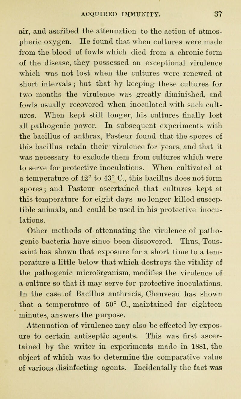 air, and ascribed the attenuation to the action of atmos- pheric oxygen. He found that when cultures were made from the blood of fowls which died from a chronic form of the disease, they possessed an exceptional virulence which was not lost when the cultures were renewed at short intervals; but that by keeping these cultures for two months the virulence was greatly diminished, and fowls usually recovered when inoculated with such cult- ures. When kept still longer, his cultures finally lost all pathogenic power. In subsequent experiments with the bacillus of anthrax, Pasteur found that the spores of this bacillus retain their virulence for years, and that it was necessary to exclude them from cultures which were to serve for protective inoculations. When cultivated at a temperature of 42° to 43° C, this bacillus does not form spores; and Pasteur ascertained that cultures kept at this temperature for eight days no longer killed suscep- tible animals, and could be used in his protective inocu- lations. Other methods of attenuating the virulence of patho- genic bacteria have since been discovered. Thus, Tous- saint has shown that exposure for a short time to a tem- perature a little below that which destroys the vitality of the pathogenic microorganism, modifies the virulence of a culture so that it may serve for protective inoculations. In the case of Bacillus anthracis, Chauveau has shown that a temperature of 50° C, maintained for eighteen minutes, answers the purpose. Attenuation of virulence may also be effected by expos- ure to certain antiseptic agents. This was first ascer- tained by the writer in experiments made in 1881, the object of which was to determine the comparative value of various disinfecting agents. Incidentally the fact was