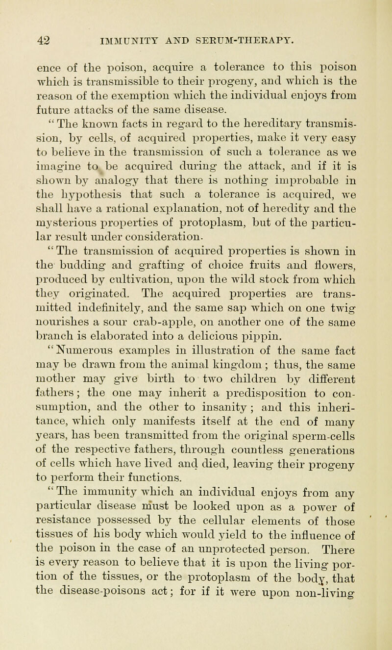 ence of the poison, acquire a tolerance to this poison which is transmissible to their progeny, and -which is the reason of the exemption which the individual enjoys from future attacks of the same disease.  The known facts in regard to the hereditary transmis- sion, by cells, of acquired properties, make it very easy to believe in the transmission of such a tolerance as we imagine to. be acquired during the attack, and if it is shown by analogy that there is nothing improbable in the hypothesis that such a tolerance is acquired, we shall have a rational explanation, not of heredity and the mysterious properties of protoplasm, but of the particu- lar result under consideration.  The transmission of acquired properties is shown in the budding and grafting of choice fruits and flowers, produced by cultivation, upon the wild stock from which they originated. The acquired properties are trans- mitted indefinitely, and the same sap which on one twig nourishes a sour crab-apple, on another one of the same branch is elaborated into a delicious pippin. Numerous examples in illustration of the same fact may be drawn from the animal kingdom ; thus, the same mother may give birth to two children by different fathers; the one may inherit a predisposition to con- sumption, and the other to insanity; and this inheri- tance, which only manifests itself at the end of many years, has been transmitted from the original sperm-cells of the respective fathers, through countless generations of cells which have lived and died, leaving their progeny to perform their functions. The immunity which an individual enjoys from any particular disease must be looked upon as a power of resistance possessed by the cellular elements of those tissues of his body which would yield to the influence of the poison in the case of an unprotected person. There is every reason to believe that it is upon the living por- tion of the tissues, or the protoplasm of the body, that the disease-poisons act; for if it were upon non-living