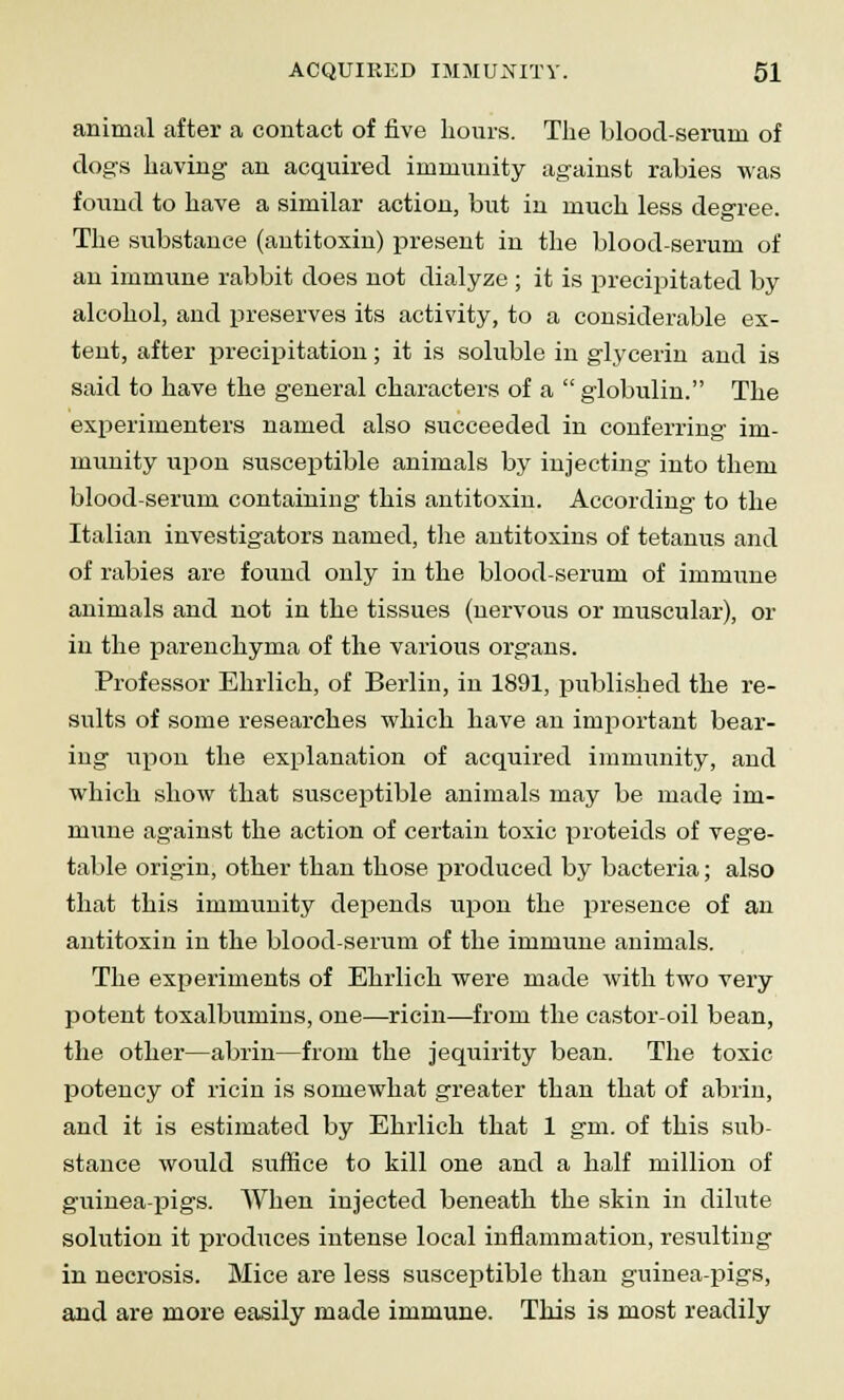 animal after a contact of five hours. The blood-serum of dogs having an acquired immunity against rabies was found to have a similar action, but in much less degree. The substance (antitoxin) present in the blood-serum of an immune rabbit does not dialyze ; it is precipitated by alcohol, and preserves its activity, to a considerable ex- tent, after precipitation; it is soluble in glycerin and is said to have the general characters of a  globulin. The experimenters named also succeeded in conferring im- munity upon susceptible animals by injecting into them blood-serum containing this antitoxin. According to the Italian investigators named, the antitoxins of tetanus and of rabies are found only in the blood-serum of immune animals and not in the tissues (nervous or muscular), or in the parenchyma of the various organs. Professor Ehrlich, of Berlin, in 1891, published the re- sults of some researches which have an important bear- ing upon the explanation of acquired immunity, and which show that susceptible animals may be made im- mune against the action of certain toxic proteids of vege- table origin, other than those produced by bacteria; also that this immunity depends upon the presence of an antitoxin in the blood-serum of the immune animals. The experiments of Ehrlich were made with two very potent toxalbumins, one—-ricin—from the castor-oil bean, the other—abrin—from the jequirity bean. The toxic potency of ricin is somewhat greater than that of abrin, and it is estimated by Ehrlich that 1 gm. of this sub- stance would suffice to kill one and a half million of guinea-pigs. When injected beneath the skin in dilute solution it produces intense local inflammation, resulting in necrosis. Mice are less susceptible than guinea-pigs, and are more easily made immune. This is most readily