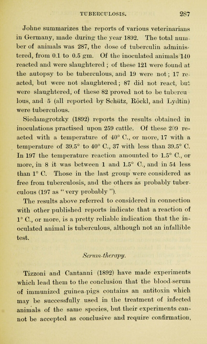 Johne summarizes the reports of various veteriuariaus in Germany, made during' the year 1892. The total num- ber of animals was 287, the dose of tuberculin adminis- tered, from 0.1 to 0.5 gm. Of the inoculated animals 140 reacted and were slaughtered ; of these 121 were found at the autopsy to be tuberculous, and 19 were not; 17 re- acted, but were not slaughtered; 87 did not react, but were slaughtered, of these 82 proved not to be tubercu lous, and 5 (all reported by Schiitz, Eockl, and Lydtin) were tuberculous. Siedamgrotzky (1892) reports the results obtained in inoculations practised upon 259 cattle. Of these 209 re- acted with a temperature of 40° C, or more, 17 with a temperature of 39.5° to 40° C, 37 with less than 39.5° C. In 197 the temperature reaction amounted to 1.5° G, or more, in 8 it was between 1 and 1.5° O, and in 54 less than 1° C. Those in the last group were considered as free from tuberculosis, and the others as probably tuber- culous (197 as very probably )- The results above referred to considered in connection with other published reports indicate that a reaction of 1° O, or more, is a pretty reliable indication that the in- oculated animal is tuberculous, although not an infallible test. Serum-therapy. Tizzoni and Cantanni (1892) have made experiments which lead them to the conclusion that the blood-serum of immunized guinea-pigs contains an antitoxin which may be successfully used in the treatment of infected animals of the same species, but their experiments can- not be accepted as conclusive and require confirmation,