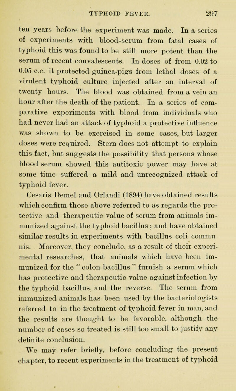 ten years before the experiment was made. In a series of experiments with blood-serum from fatal cases of typhoid this was found to be still more potent than the serum of recent convalescents. In doses of from 0.02 to 0.05 c.c. it protected guinea-pigs from lethal doses of a virulent typhoid culture injected after an interval of twenty hours. The blood was obtained from a vein an hour after the death of the patient. In a series of com- parative experiments with blood from individuals who had never had an attack of typhoid a protective influence was shown to be exercised in some cases, but larger doses were recpiired. Stern does not attempt to explain this fact, but suggests the possibility that persons whose blood-serum showed this antitoxic power may have at some time suffered a mild and unrecognized attack of typhoid fever. Cesaris-Demel and Orlandi (1894) have obtained results which confirm those above referred to as regards the pro- tective and therapeutic value of serum from animals im- munized against the typhoid bacillus ; and have obtained similar results in experiments with bacillus coli commu- nis. Moreover, they conclude, as a result of their experi- mental researches, that animals which have been im- munized for the  colon bacillus  furnish a serum which has protective and therapeutic value against infection by the typhoid bacillus, and the reverse. The serum from immunized animals has been used by the bacteriologists referred to in the treatment of typhoid fever in man, and the results are thought to be favorable, although the number of cases so treated is still too small to justify any definite conclusion. We may refer briefly, before concluding the present chapter, to recent experiments in the treatment of typhoid