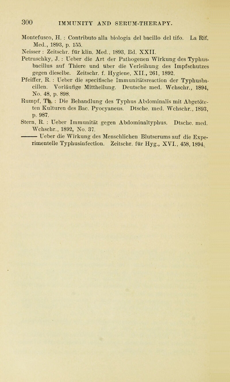 Montefusco, H. : Contribute alia biologia del bacillo del tifo. La Rif. Med., 1893, p. 155. Neisser : Zeitscbr. fur klin. Med., 1893, Bd. XXII. Petruscbky, J. : Ueber die Art der Patbogeneu Wirkung des Typhus- bacillus auf Thiere und Uber die Verleihung des Iinpfschutzes gegen dieselbe. Zeitscbr. f. Hygiene, XII., 261, 1892. Pfeiffer, R. : Ueber die specifische Immunitatsreaction der Typhusba- cillen. Vorlauflge Mittheilung. Deutsche med. Wchschr., 1894, No. 48, p. 898. Rumpf, Th. : Die Behandlung des Typhus Abdominalis mit Abgetote- ten Kulturen des Bac. Pyocyaneus. Dtsche. med. Wchschr., 1893, p. 987. Stern, R. : Ueber Immunitat gegen Abdominaltyphus. Dtsche. med. Wchschr., 1892, No. 37. Ueber die Wirkung des Menschlicben Blutserums auf die Expe- rimentelle Typhusinfection. Zeitschr. fur Hyg., XVI., 458,1894.