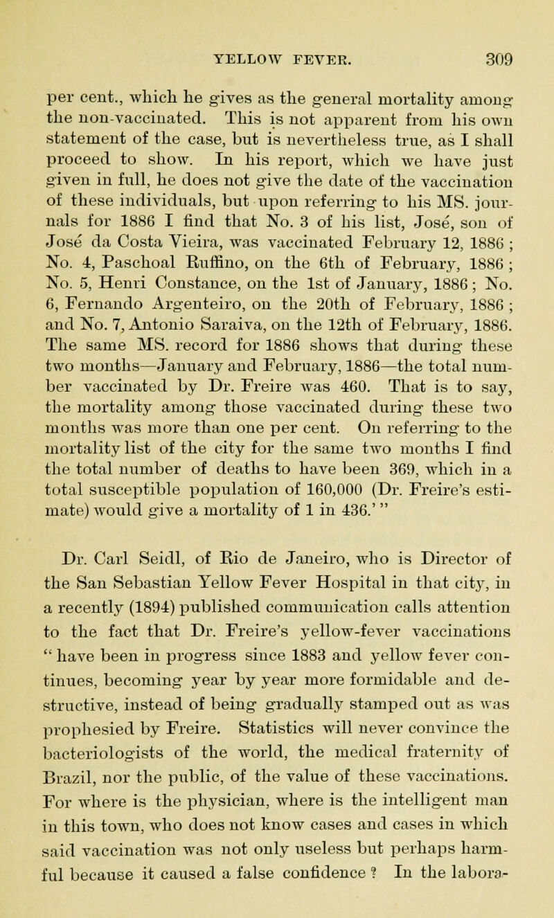 per cent., which he gives as the general mortality among the non-vaccinated. This is not apparent from his own statement of the case, but is nevertheless true, as I shall proceed to show. In his report, which we have just given in full, he does not give the date of the vaccination of these individuals, but upon referring to his MS. jour- nals for 1886 I find that No. 3 of his list, Jose, son of Jose da Costa Vieii-a, was vaccinated February 12, 1886 ; No. 4, Paschoal Ruffino, on the 6th of February, 1886 ; No. 5, Henri Constance, on the 1st of January, 1886; No. 6, Fernando Argenteiro, on the 20th of February, 1886 ; and No. 7, Antonio Saraiva, on the 12th of February, 1886. The same MS. record for 1886 shows that during these two months—January and February, 1886—the total num- ber vaccinated by Dr. Freire was 460. That is to say, the mortality among those vaccinated during these two months was more than one per cent. On referring to the mortality list of the city for the same two months I find the total number of deaths to have been 369, which in a total susceptible population of 160,000 (Dr. Freire's esti- mate) would give a mortality of 1 in 436.'  Dr. Carl Seidl, of Rio de Janeiro, who is Director of the San Sebastian Yellow Fever Hospital in that city, in a recently (1894) published communication calls attention to the fact that Dr. Freire's yellow-fever vaccinations  have been in progress since 1883 and yellow fever con- tinues, becoming year by year more formidable and de- structive, instead of being gradually stamped out as was prophesied by Freire. Statistics will never convince the bacteriologists of the world, the medical fraternity of Brazil, nor the public, of the value of these vaccinations. For where is the physician, where is the intelligent man in this town, who does not know cases and cases in which said vaccination was not only useless but perhaps harm- ful because it caused a false confidence ? In the labora-