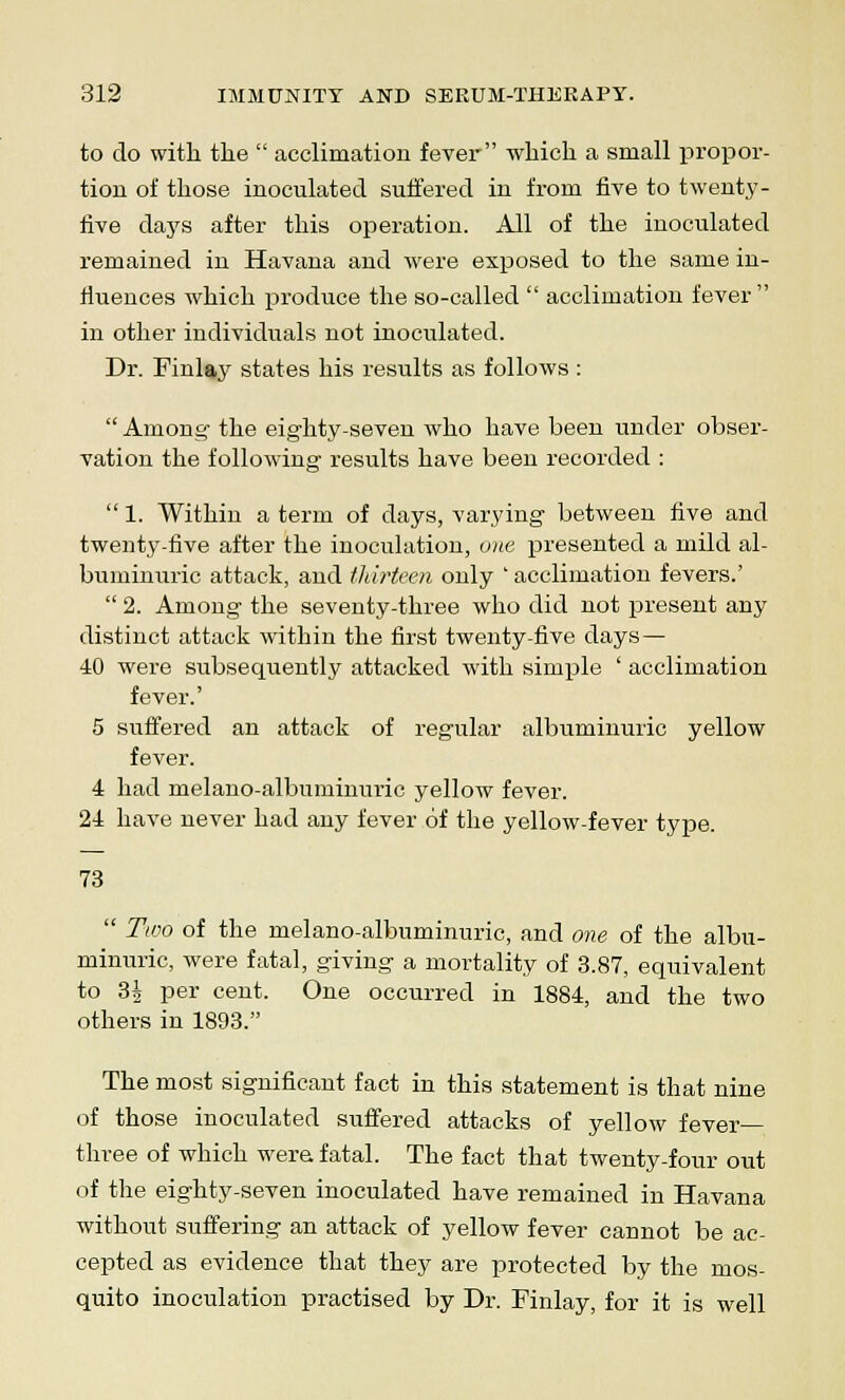 to do with the  acclimation fever which a small propor- tion of those inoculated suffered in from five to twenty - five days after this operation. All of the inoculated remained in Havana and were exposed to the same in- fluences which produce the so-called  acclimation fever in other individuals not inoculated. Dr. Finlay states his results as follows :  Among the eighty-seven who have been under obser- vation the following results have been recorded :  1. Within a term of days, varying between five and twenty-five after the inoculation, one presented a mild al- buminuric attack, and thirteen only ' acclimation fevers.'  2. Among the seventy-three who did not present any distinct attack within the first twenty-five days— 40 were subsequently attacked with simple ' acclimation fever.' 5 suffered an attack of regular albuminuric yellow fever. 4 had melano-albuminuric yellow fever. 24 have never had any fever of the yellow-fever type. 73  Two of the melano-albuminuric, and one of the albu- minuric, were fatal, giving a mortality of 3.87, equivalent to 3| per cent. One occurred in 1884, and the two others in 1893. The most significant fact in this statement is that nine of those inoculated suffered attacks of yellow fever- three of which wera fatal. The fact that twenty-four out of the eighty-seven inoculated have remained in Havana without suffering an attack of yellow fever cannot be ac- cepted as evidence that they are protected by the mos- quito inoculation practised by Dr. Finlay, for it is well