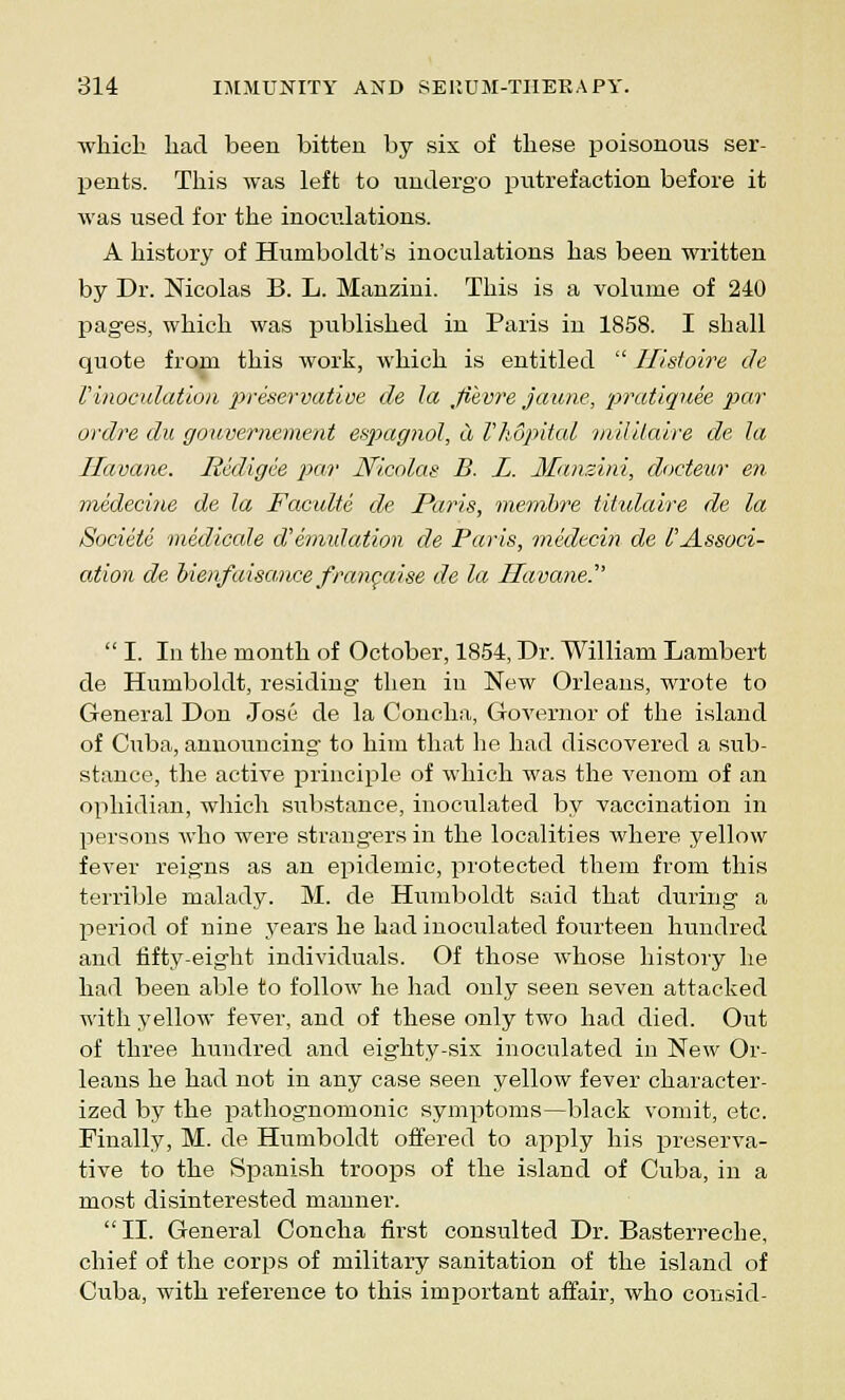 which had been bitten by six of these poisonous ser- pents. This was left to undergo putrefaction before it was used for the inoculations. A history of Humboldt's inoculations has been written by Dr. Nicolas B. L. Manzini. This is a volume of 240 pages, which was published in Paris in 1858. I shall quote from this work, which is entitled  Ilistoire de I'inoculation preservative de la jiivre jaune, pratiguee par ordre du gouvernement espagnol, a I'hdpital miUlaire de la Havane. Redigie par Nicolas B. L. Manzini, docteur en medecine de la Faculte de Paris, membre tihdaire de la Societe medicale aemulation de Paris, medecin de I'Associ- ation de oienfaisancefraneaise de la Havane.  I. In the month of October, 1854, Dr. William Lambert de Humboldt, residing then in New Orleans, wrote to General Don Jose de la Concha, Governor of the island of Cuba, announcing to him that he had discovered a sub- stance, the active principle of which was the venom of an ophidian, which substance, inoculated by vaccination in persons who were strangers in the localities where yellow fever reigns as an epidemic, protected them from this terrible malady. M. de Humboldt said that during a period of nine years he had inoculated fourteen hundred and fifty-eight individuals. Of those whose history he had been able to follow he had only seen seven attacked with yellow fever, and of these only two had died. Out of three huudred and eighty-six inoculated in New Or- leans he had not in any case seen yellow fever character- ized by the pathognomonic symptoms—black vomit, etc. Finally, M. de Humboldt offered to apply his preserva- tive to the Spanish troops of the island of Cuba, in a most disinterested manner. II. General Concha first consulted Dr. Basterreche, chief of the corps of military sanitation of the island of Cuba, with reference to this important affair, who consid-