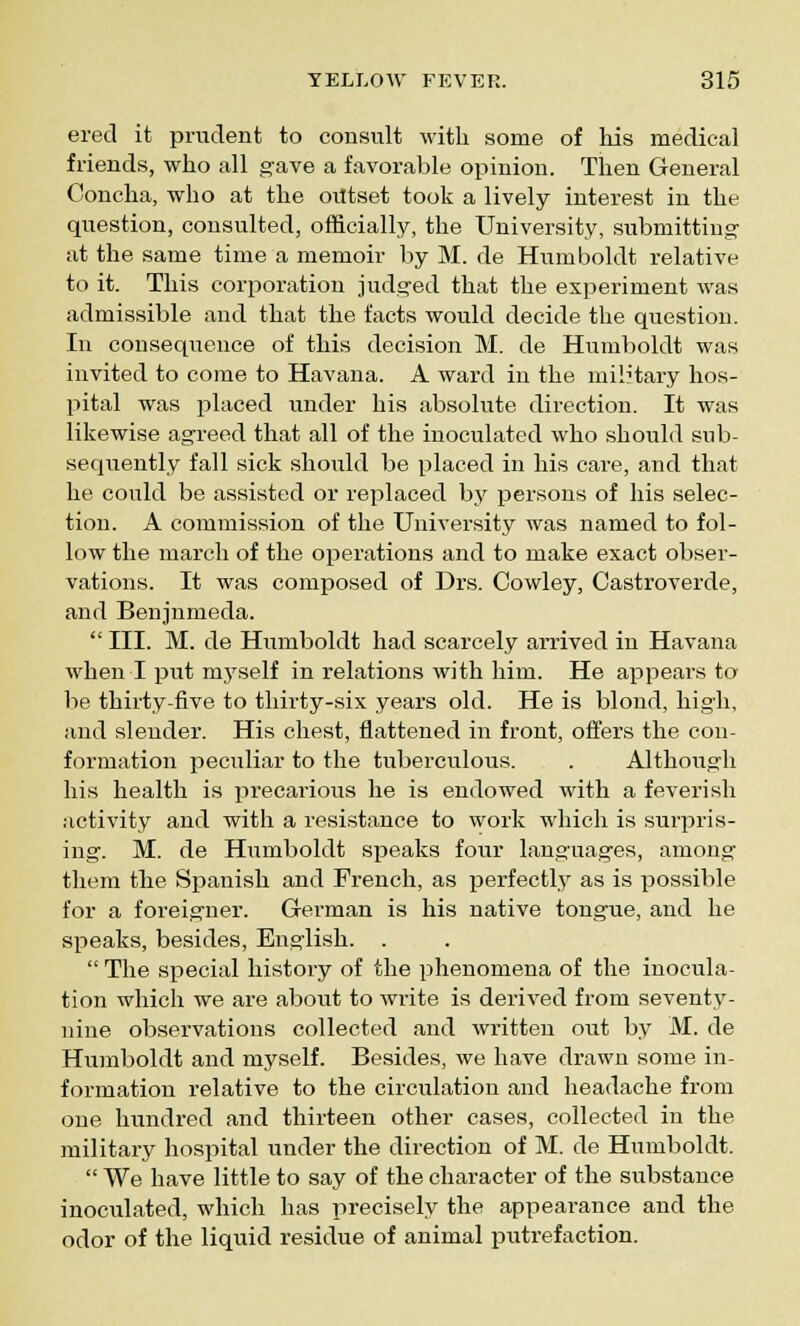 ered it prudent to consult with some of Ms medical friends, who all gave a favorable opinion. Then General Concha, who at the oiltset took a lively interest in the question, consulted, officially, the University, submitting at the same time a memoir by M. de Humboldt relative to it. This corporation judged that the experiment was admissible and that the facts would decide the question. In consequence of this decision M. de Humboldt was invited to come to Havana. A ward in the military hos- pital was placed under his absolute direction. It was likewise agreed that all of the inoculated who should sub- sequently fall sick should be placed in his care, and that he could be assisted or replaced by persons of his selec- tion. A commission of the University was named to fol- low the march of the operations and to make exact obser- vations. It was composed of Drs. Cowley, Castroverde, and Benjnmeda.  III. M. de Humboldt had scarcely arrived in Havana when I put m3Tself in relations with him. He appears to be thirty-five to thirty-six years old. He is blond, high, and slender. His chest, flattened in front, offers the con- formation peculiar to the tuberculous. . Although his health is precarious he is endowed with a feverish activity and with a resistance to work which is surpris- ing. M. de Humboldt speaks four languages, among them the Spanish and French, as perfectly as is possible for a foreigner. German is his native tongue, and he speaks, besides, English. .  The special history of the phenomena of the inocula- tion which we are about to write is derived from seventy- nine observations collected and written out by M. de Humboldt and myself. Besides, we have drawn some in- formation relative to the circulation and headache from one hundred and thirteen other cases, collected in the military hospital under the direction of M. de Humboldt.  We have little to say of the character of the substance inoculated, which has precisely the appearance and the odor of the liquid residue of animal putrefaction.