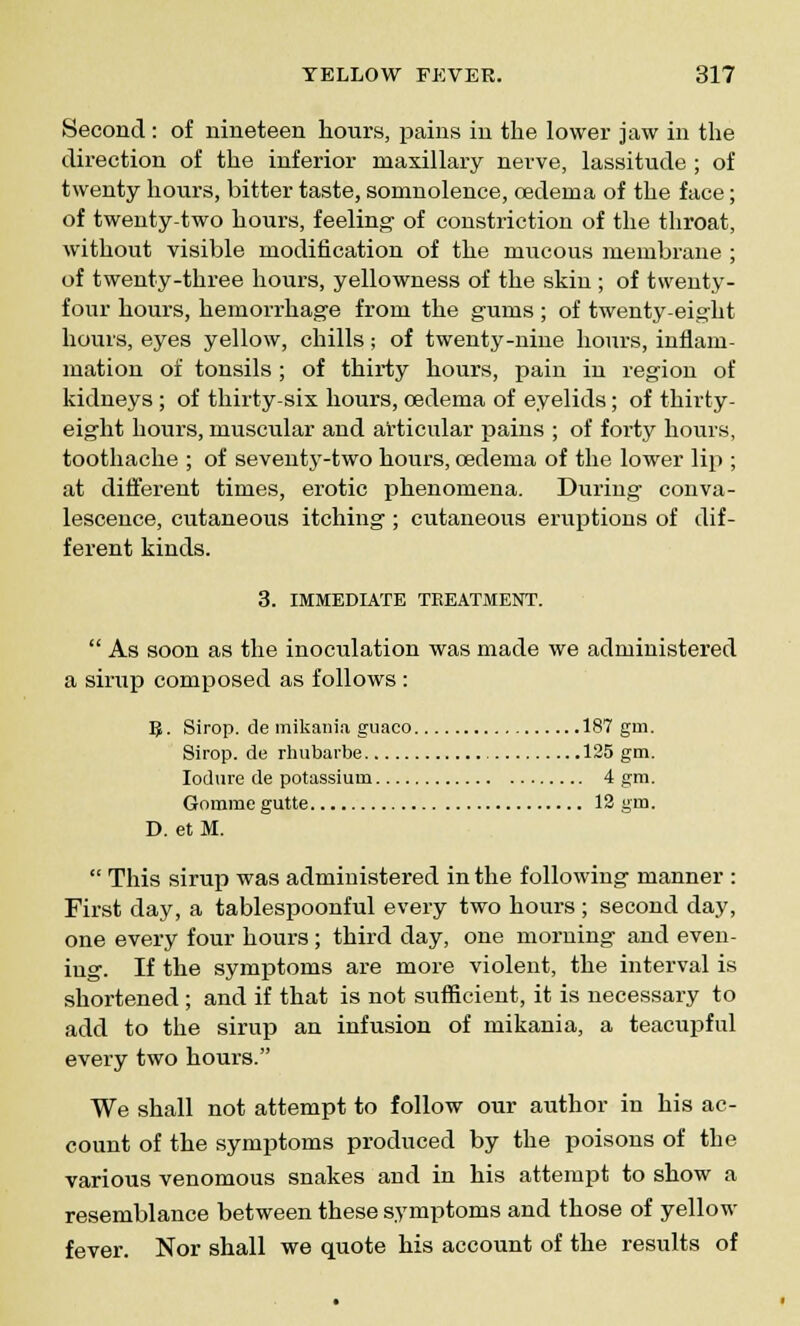 Second : of nineteen hours, pains in the lower jaw in the direction of the inferior maxillary nerve, lassitude ; of twenty hours, bitter taste, somnolence, oedema of the face; of twenty-two hours, feeling of constriction of the throat, without visible modification of the mucous membrane ; of twenty-three hours, yellowness of the skin ; of twenty- four hours, hemorrhage from the gums ; of twenty-eight hours, eyes yellow, chills; of twenty-nine hours, inflam- mation of tonsils ; of thirty hours, pain in region of kidneys ; of thirty-six hours, cedema of eyelids; of thirty- eight hours, muscular and articular pains ; of forty hours, toothache ; of seventy-two hours, oedema of the lower lip ; at different times, erotic phenomena. During conva- lescence, cutaneous itching ; cutaneous eruptions of dif- ferent kinds. 3. IMMEDIATE TREATMENT.  As soon as the inoculation was made we administered a sirup composed as follows: B. Sirop. de mikania guaco 187 gm. Sirop. de rhubai'be 125 gm. Iodure de potassium 4 gm. Gomme gutte 12 gm. D. et M.  This sirup was administered in the following manner : First day, a tablespoonful every two hours ; second day, one every four hours; third day, one morning and even- ing. If the symptoms are more violent, the interval is shortened ; and if that is not sufficient, it is necessary to add to the sirup an infusion of mikania, a teacupful every two hours. We shall not attempt to follow our author in his ac- count of the symptoms produced by the poisons of the various venomous snakes and in his attempt to show a resemblance between these symptoms and those of yellow fever. Nor shall we quote his account of the results of