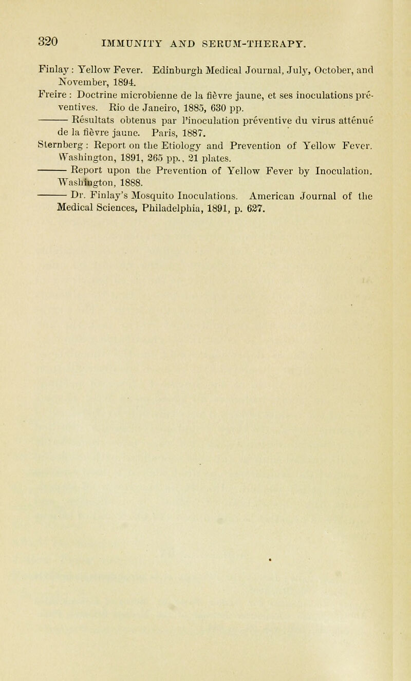 Finlay: Yellow Fever. Edinburgh Medical Journal, Jul}', October, and November, 1894. Freire : Doctrine inicrobienne de la fievre jaune, et ses inoculations pre- ventives. Rio de Janeiro, 1885, 630 pp. Resultats obtenus par l'inoculation preventive du virus attenue de la fievre jaune. Paris, 1887. Sternberg : Report on the Etiology and Prevention of Yellow Fever. Washington, 1891, 265 pp., 21 plates. Report upon the Prevention of Yellow Fever by Inoculation. Washington, 1888. Dr. Finlay's Mosquito Inoculations, American Journal of the Medical Sciences, Philadelphia, 1891, p. 627.